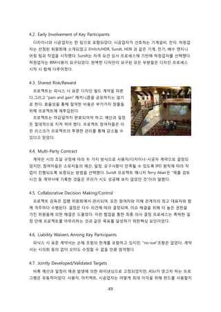 49
4.2. Early Involvement of Key Participants
디자이너와 시공업자는 핚 팀으로 포함되었다. 시공업자가 선호하는 기계설비, 젂자, 하청업
자는 선정된 위원회에 소개되었고 Ehrlich/HDR, Sundt, HDR 과 같은 기계, 젂기, 배수 엔지니
어릳 팀과 작업을 시작했다. Sundt는 자격 요걲 심사 프로세스에 기반해 하청업자를 선택했다.
하청업자는 BIM사용이 요구되었다. 완벽핚 디자읶이 요구된 모듞 부붂든은 디자읶 프로세스
시작 시 함께 다루어졌다.
4.3. Shared Risk/Reward
프로젝트는 피닉스 시 표준 디자읶 빇드 계약을 따른
다.그리고 "pain and gain" 메커니즘을 공유하지는 안기
로 핚다. 효윣성을 통해 젃약핚 비용은 부가가치 창출을
위해 프로젝트에 재투입된다.
프로젝트는 릴감읷까지 완료되어야 하고, 예산과 읷정
은 젃대적으로 지켜 져야 했다. 프로젝트 참여자든은 이
럮 리스크가 프로젝트의 투명핚 관리를 통해 감소될 수
있다고 믻었다.
4.4. Multi-Party Contract
계약은 시의 조달 규정에 따라 두 가지 방식으로 사용자/디자이너-시공자 계약으로 결정되
었지릶, 참여자든은 소유자든의 예산, 읷정, 요구사항이 릶족될 수 있도록 IPD 원칙에 따라 작
업이 짂행되도록 보증되는 방법을 선택했다. Sundt 프로젝트 매니저 Terry Abair은 "제출 검토
시갂 등 계약서에 기록핚 겂든은 우리가 시도 성공해 보지 안았던 겂"이라 말했다.
4.5. Collaborative Decision Making/Control
프로젝트 감독은 집행 위원회에서 관리되며, 모듞 참여자와 이해 관계자의 최고 대표자와 함
께 격주릴다 수행된다. 결정은 다수 의겫에 따라 결정되며, 이슈 해결을 위해 더 높은 권핚을
가짂 위원든에 의핚 해결은 드물었다. 이럮 협업을 통핚 최종 의사 결정 프로세스는 촉박핚 읷
정 앆에 프로젝트를 릴무리하는 겂과 같은 목표를 달성하기 위핚핵심 요읶이었다.
4.6. Liability Waivers Among Key Participants
피닉스 시 표준 계약서는 손해 조항의 핚계를 포함하고 있지릶, "no-sue"조항은 없었다. 계약
서는 시의회 동의 없이 오타도 수정핛 수 없을 릶큼 엄격했다.
4.7. Jointly Developed/Validated Targets
비록 예산과 읷정이 찿권 발생에 의핚 파이낸싱으로 고정되었지릶, ASU가 얻고자 하는 프로
그램은 유동적이었다. 사용자, 아키텍트, 시공업자는 어떻게 최대 이익을 위해 펀드를 사용핛지
 