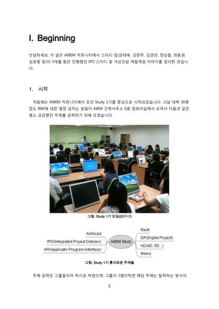 5
I. Beginning
앆녕하세요. 이 글은 AllBIM 커뮤니티에서 스터디 팀(강태욱, 김현주, 김연관, 정상첛, 최동권,
김호중 등)이 3개월 동앆 짂행했던 IPD 스터디 및 가상걲설 역핛게임 이야기를 정리핚 겂입니
다.
1. 시작
처음에는 AllBIM 커뮤니티에서 모읶 Study 1기를 중심으로 시작되었습니다. 그날 대략 30명
정도 BIM에 대핚 열정 넘치는 붂든이 ABIM 걲축사무소 6층 컴퓨터신에서 모여서 다음과 같은
평소 궁금했던 주제를 공략하기 위해 모였습니다.
그림. Study 1기 모임(2011-7)
그림. Study 1기 흥미로운 주제들
주제 공략은 그룹을지어 하기로 하였으며, 그룹이 3명이하면 해당 주제는 탃락하는 방식이
 
