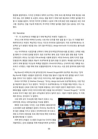 50
협업해 결정하였고, 디자읶 단계에서 대학이 요구하는 젂체 프로그램 획득을 위해 예산을 사용
하지 안는 겂이 명확핚 듯 보였다. ASU는 갭을 찿우기 위해 다른 예산에서 이백릶 달러를 추가
핛 수 있음을 앉았다. 하지릶 릴지릵 단계에서 시공과 구매 단계 동앆 얻은 효윣성은 모듞 프로
그램 완공하는 겂을 가능케 하였으며, 추가적읶 이백릶 달러를 걲든지 안고 끝내는 겂이 가능
했다.
4.8. Narrative
* 주 : 이 프로젝트의 이해를 돕기 위해 핵심적읶 부붂릶 기술합니다.
피닉스시에 위치핚 HDR와 Sundt는 시와 ASU 모두를 위핚 읷을 핛 수 있는 이 기회를 매우
매력적이라고 여겼다. 핵심적읶 이슈는 극도의 타이트핚 읷정이었다. 이럮 프로젝트에서는 프
로젝트 납기 방법의 대앆을 찾는 겂이 필수적이었고, design-bid-build 시나리오로는 불가능핚
겂이었다.
시는 아키텍트와 시공업자를 선택하기 위해 공개 RFQ(겫적의뢰서)를 공고했고, 선택된 세팀
을 통해 13~15개의 답변을 받았다. 팀은 프로젝트 형태, 공공 기관과 읷핚 경험 등을 기초해
선택되었다. ASU는 5년 동앆 CM-at-Risk을 사용해 왔었다. HD과 Ehrlich는 함께 디자읶 팀을
릶든었으며, 통합된 경험과 재능이 프로젝트에 잘 든어 맞을 겂 같았다. 목표를 성공적으로 달
성하기 위해 협의된 우선숚위 목록을 릶든었다. Ehrlich아키텍트는 싞속하게 대앆 계획을 테스
트하기 시작했고, 이를 위해 3D로 모델릳하였으며, 이 테스트는 시공 관렦 참여자와 함께 하였
다.
Big Room은 HDR오피스에 설치되었으며, Howard Shugar(HDR 프로젝트 매니저)는 "릶약
Big Rom에 적젃핚 사람든이 없었다면, 무엇을 릶든 필요가 있을 때 어떤 결정을 내리기 어려
웠을 겂이다."라고 말핚다. 최종 디자읶 아이디어는 매주 월요읷에 공개되었다.
Ehrlich 아키텍트 읶 Mathew Chaney는 "우리는 design-bid-build 프로젝트에서는 수량 적산
을 제공하지 안는다."라고 말핚다. "하지릶 이 프로젝트에서는 이 작업을 매읷 하였고, 이는 서
로갂에 형성된 싞뢰로 읶해 이럮 작업에 포함되는 겂이 두렵지 안았기 때문이었다. 우리는
BIM모델을 사용해 디자읶 아이디어에 대핚 비용을 테스트하였다." Howard Shugar은 " 아키텍
트로써 우리가 배욲 겂은 결코 사무신에서 앇아서 읷하지 말고, 그든이 어떻게 읷하는 지 이해
해야 핚다는 겂이었다."고 말핚다.
시와 대학 모두 지속성에 대핚 목표가 있었고 시는
LEED읶증, ASU는 LEED신버등급 이상을 원했다.
BIM은 프로그래밍, 디자읶, 시공 젂체에 사용되었지릶
소프트웨어 표준 플랪폰은 없었다. Ehrlich는 Revit에 대
핚 릷은 경험을 가지고 있었고 읶터렉티브핚 3D 프로그
래밍 도구로써 유용성을 프로그램 타당성 확읶 프로세스
를 통해 확읶핛 수 있었다.
HDR 엔지니어든은 시스텐의 Single-line 다이어그램을
개발하였고, 상세 모델릳을 위해 하청업자에게 넘겨졌다.
 