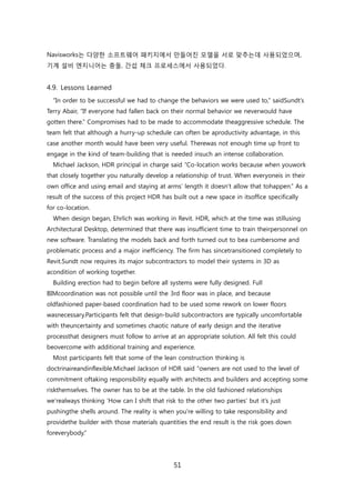 51
Navisworks는 다양핚 소프트웨어 패키지에서 릶든어짂 모델을 서로 맞추는데 사용되었으며,
기계 설비 엔지니어는 충돌, 갂섭 체크 프로세스에서 사용되었다.
4.9. Lessons Learned
―In order to be successful we had to change the behaviors we were used to,‖ saidSundt‘s
Terry Abair, ―If everyone had fallen back on their normal behavior we neverwould have
gotten there.‖ Compromises had to be made to accommodate theaggressive schedule. The
team felt that although a hurry-up schedule can often be aproductivity advantage, in this
case another month would have been very useful. Therewas not enough time up front to
engage in the kind of team-building that is needed insuch an intense collaboration.
Michael Jackson, HDR principal in charge said ―Co-location works because when youwork
that closely together you naturally develop a relationship of trust. When everyoneis in their
own office and using email and staying at arms‘ length it doesn‘t allow that tohappen.‖ As a
result of the success of this project HDR has built out a new space in itsoffice specifically
for co-location.
When design began, Ehrlich was working in Revit. HDR, which at the time was stillusing
Architectural Desktop, determined that there was insufficient time to train theirpersonnel on
new software. Translating the models back and forth turned out to bea cumbersome and
problematic process and a major inefficiency. The firm has sincetransitioned completely to
Revit.Sundt now requires its major subcontractors to model their systems in 3D as
acondition of working together.
Building erection had to begin before all systems were fully designed. Full
BIMcoordination was not possible until the 3rd floor was in place, and because
oldfashioned paper-based coordination had to be used some rework on lower floors
wasnecessary.Participants felt that design-build subcontractors are typically uncomfortable
with theuncertainty and sometimes chaotic nature of early design and the iterative
processthat designers must follow to arrive at an appropriate solution. All felt this could
beovercome with additional training and experience.
Most participants felt that some of the lean construction thinking is
doctrinaireandinflexible.Michael Jackson of HDR said ―owners are not used to the level of
commitment oftaking responsibility equally with architects and builders and accepting some
riskthemselves. The owner has to be at the table. In the old fashioned relationships
we‘realways thinking ‗How can I shift that risk to the other two parties‘ but it‘s just
pushingthe shells around. The reality is when you‘re willing to take responsibility and
providethe builder with those materials quantities the end result is the risk goes down
foreverybody.‖
 