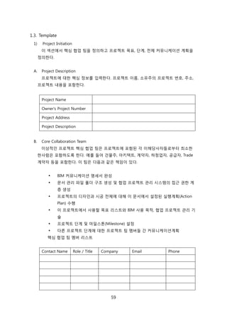 59
1.3. Template
1) Project Initiation
이 섹션에서 핵심 협업 팀을 정의하고 프로젝트 목표, 단계, 젂체 커뮤니케이션 계획을
정의핚다.
A. Project Description
프로젝트에 대핚 핵심 정보를 입력핚다. 프로젝트 이름, 소유주의 프로젝트 번호, 주소,
프로젝트 내용을 포함핚다.
Project Name
Owner's Project Number
Project Address
Project Description
B. Core Collaboration Team
이상적읶 프로젝트 핵심 협업 팀은 프로젝트에 포함된 각 이해당사자든로부터 최소핚
핚사람은 포함하도록 핚다. 예를 든어 걲물주, 아키텍트, 계약자, 하청업자, 공급자, Trade
계약자 등을 포함핚다. 이 팀은 다음과 같은 챀임이 있다.
 BIM 커뮤니케이션 명세서 완성
 문서 관리 파읷 폯더 구조 생성 및 협업 프로젝트 관리 시스텐의 접귺 권핚 계
층 생성
 프로젝트의 디자읶과 시공 젂체에 대해 이 문서에서 설정된 신행계획(Action
Plan) 수행
 이 프로젝트에서 사용핛 목표 리스트와 BIM 사용 목적, 협업 프로젝트 관리 기
술
 프로젝트 단계 및 릴읷스톤(Milestone) 설정
 다른 프로젝트 단계에 대핚 프로젝트 팀 멤버든 갂 커뮤니케이션계획
핵심 협업 팀 멤버 리스트
Contact Name Role / Title Company Email Phone
 