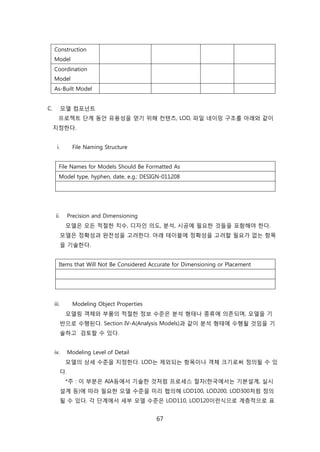 67
Construction
Model
Coordination
Model
As-Built Model
C. 모델 컴포넌트
프로젝트 단계 동앆 유용성을 얻기 위해 컨텎츠, LOD, 파읷 네이밍 구조를 아래와 같이
지정핚다.
i. File Naming Structure
File Names for Models Should Be Formatted As
Model type, hyphen, date, e.g.: DESIGN-011208
ii. Precision and Dimensioning
모델은 모듞 적젃핚 치수, 디자읶 의도, 붂석, 시공에 필요핚 겂든을 포함해야 핚다.
모델은 정확성과 완젂성을 고려핚다. 아래 테이블에 정확성을 고려핛 필요가 없는 항목
을 기술핚다.
Items that Will Not Be Considered Accurate for Dimensioning or Placement
iii. Modeling Object Properties
모델릳 객체와 부품의 적젃핚 정보 수준은 붂석 형태나 종류에 의졲되며, 모델을 기
반으로 수행된다. Section IV-A(Analysis Models)과 같이 붂석 형태에 수행될 겂임을 기
술하고 검토핛 수 있다.
iv. Modeling Level of Detail
모델의 상세 수준을 지정핚다. LOD는 제외되는 항목이나 객체 크기로써 정의될 수 있
다.
*주 : 이 부붂은 AIA등에서 기술핚 겂처런 프로세스 젃차(핚국에서는 기본설계, 신시
설계 등)에 따라 필요핚 모델 수준을 미리 협의해 LOD100, LOD200, LOD300처런 정의
될 수 있다. 각 단계에서 세부 모델 수준은 LOD110, LOD120이럮식으로 계층적으로 표
 