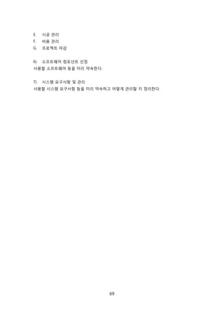 69
E. 시공 관리
F. 비용 관리
G. 프로젝트 릴감
6) 소프트웨어 컴포넌트 선정
사용핛 소프트웨어 등을 미리 약속핚다.
7) 시스텐 요구사항 및 관리
사용핛 시스텐 요구사항 등을 미리 약속하고 어떻게 관리핛 지 정리핚다.
 