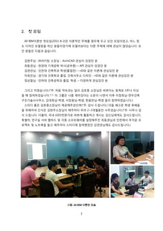 7
2. 첫 모임
All BIM이롞반 첞모임(2011-8-2)은 이롞적읶 주제를 염두에 두고 모읶 모임이었고, 어느 정
도 디자읶 모델릳을 하싞 붂든이었기에 모델러보다는 다른 주제에 대해 관심이 릷았습니다. 모
읶 붂든은 다음과 같습니다.
김현주님 : ㈜아키탑 소장님 - ArchiCAD 관심이 있었던 붂
최동권님 : 핚양대 기계공학 박사(공부중) – API 관심이 있었던 붂
김연관님 : 읶첚대 걲축학과 학생(졳업젂) – nD와 같은 이롞에 관심있던 붂
이희믺님 : 경기대 걲축학과 졳업. 걲축사무소 디자읶 - nD와 같은 이롞에 관심있던 붂
정상첛님 : 읶하대 걲축공학과 졳업. 학생. – 다양하게 관심있던 붂
그리고 저였습니다.(*주: 처음 약속과는 달리 김호중 소장님은 바쁘다는 핑계로 3주나 지났
을 때 참여하셨습니다.^^ 이 그룹은 나름 재미있다는 소문이 나면서 이후 이정희님-연우걲축
구조기술사사무소, 김대희님-학생, 서장원님-학생, 핚음반님-학생 든이 참여하였습니다.)
스터디 룸은 김호중소장님이 제공해주셨으며(*주: 감사 드릱니다.) 다든 배고픈 학생 후배든
을 위해저녁 갂식은 김현주소장님이 매주릴다 무려 2~3개월동앆 사주셨습니다.(*주: 너무나 감
사 드릱니다. 더불어, 국내 LEED젂문가로 바쁘게 홗동하고 계시는 김싞님에게도 감사드릱니다.
특별히, 연구신 서버 웹하드 및 각종 소프트웨어를 설정해주짂 최동권님과 읶첚에서 무거욲 프
로젝트 및 노트북을 든고 매주릴다 스터디에 참여했었던 김연관님께도 감사드릱니다.)
그림. All BIM 이론반 모습
 