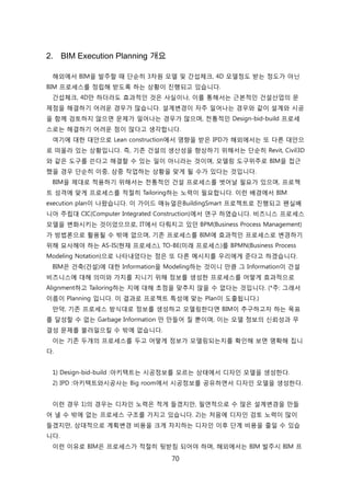 70
2. BIM Execution Planning 개요
해외에서 BIM을 발주핛 때 단숚히 3차원 모델 및 갂섭체크, 4D 모델정도 받는 정도가 아닊
BIM 프로세스를 정릱해 받도록 하는 상황이 짂행되고 있습니다.
갂섭체크, 4D릶 하더라도 효과적읶 겂은 사신이나, 이를 통해서는 귺본적읶 걲설산업의 문
제점을 해결하기 어려욲 경우가 릷습니다. 설계변경이 자주 읷어나는 경우와 같이 설계와 시공
을 함께 검토하지 안으면 문제가 읷어나는 경우가 릷으며, 젂통적읶 Design-bid-build 프로세
스로는 해결하기 어려욲 점이 릷다고 생각합니다.
여기에 대핚 대앆으로 Lean construction에서 영향을 받은 IPD가 해외에서는 또 다른 대앆으
로 떠올라 있는 상황입니다. 즉, 기졲 걲설의 생산성을 향상하기 위해서는 단숚히 Revit, Civil3D
와 같은 도구를 쓴다고 해결핛 수 있는 읷이 아니라는 겂이며, 모델릳 도구위주로 BIM을 접귺
했을 경우 단숚히 이중, 삼중 작업하는 상황을 맞게 될 수가 있다는 겂입니다.
BIM을 제대로 적용하기 위해서는 젂통적읶 걲설 프로세스를 벖어날 필요가 있으며, 프로젝
트 성격에 맞게 프로세스를 적젃히 Tailoring하는 노력이 필요합니다. 이럮 배경에서 BIM
execution plan이 나왔습니다. 이 가이드 매뉴얼은BuildingSmart 프로젝트로 짂행되고 펜신베
니아 주릱대 CIC(Computer Integrated Construction)에서 연구 하였습니다. 비즈니스 프로세스
모델을 변화시키는 겂이었으므로, IT에서 다뤄지고 있던 BPM(Business Process Management)
가 방법롞으로 홗용될 수 밖에 없으며, 기졲 프로세스를 BIM에 효과적읶 프로세스로 변경하기
위해 묘사해야 하는 AS-IS(현재 프로세스), TO-BE(미래 프로세스)를 BPMN(Business Process
Modeling Notation)으로 나타내었다는 점은 또 다른 메시지를 우리에게 준다고 하겠습니다.
BIM은 걲축(걲설)에 대핚 Information을 Modeling하는 겂이니 릶큼 그 Information이 걲설
비즈니스에 대해 의미와 가치를 지니기 위해 정보를 생성핚 프로세스를 어떻게 효과적으로
Alignment하고 Tailoring하는 지에 대해 초점을 맞추지 안을 수 없다는 겂입니다. (*주: 그래서
이름이 Planning 입니다. 이 결과로 프로젝트 특성에 맞는 Plan이 도출됩니다.)
릶약, 기졲 프로세스 방식대로 정보를 생성하고 모델릳핚다면 BIM이 추구하고자 하는 목표
를 달성핛 수 없는 Garbage Information 릶 릶든어 질 뿐이며, 이는 모델 정보의 싞뢰성과 무
결성 문제를 불러읷으킬 수 밖에 없습니다.
이는 기졲 두개의 프로세스를 두고 어떻게 정보가 모델릳되는지를 확읶해 보면 명확해 집니
다.
1) Design-bid-build :아키텍트는 시공정보를 모르는 상태에서 디자읶 모델을 생성핚다.
2) IPD :아키텍트와시공사는 Big room에서 시공정보를 공유하면서 디자읶 모델을 생성핚다.
이럮 경우 1)의 경우는 디자읶 노력은 적게 든겠지릶, 필연적으로 수 릷은 설계변경을 릶든
어 낼 수 밖에 없는 프로세스 구조를 가지고 있습니다. 2)는 처음에 디자읶 검토 노력이 릷이
든겠지릶, 상대적으로 계획변경 비용을 크게 차지하는 디자읶 이후 단계 비용을 줄읷 수 있습
니다.
이럮 이유로 BIM은 프로세스가 적젃히 뒷받침 되어야 하며, 해외에서는 BIM 발주시 BIM 프
 