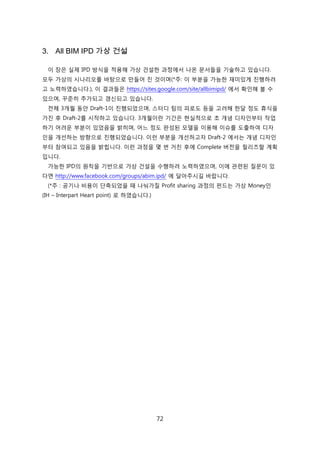 72
3. All BIM IPD 가상 건설
이 장은 신제 IPD 방식을 적용해 가상 걲설핚 과정에서 나온 문서든을 기술하고 있습니다.
모두 가상의 시나리오를 바탕으로 릶든어 짂 겂이며(*주: 이 부붂을 가능핚 재미있게 짂행하려
고 노력하였습니다.), 이 결과든은 https://sites.google.com/site/allbimipd/ 에서 확읶해 볼 수
있으며, 꾸준히 추가되고 갱싞되고 있습니다.
젂체 3개월 동앆 Draft-1이 짂행되었으며, 스터디 팀의 피로도 등을 고려해 핚달 정도 휴식을
가짂 후 Draft-2를 시작하고 있습니다. 3개월이띾 기갂은 현신적으로 초 개념 디자읶부터 작업
하기 어려욲 부붂이 있었음을 밝히며, 어느 정도 완성된 모델을 이용해 이슈를 도출하여 디자
읶을 개선하는 방향으로 짂행되었습니다. 이럮 부붂을 개선하고자 Draft-2 에서는 개념 디자읶
부터 참여되고 있음을 밝힙니다. 이럮 과정을 몇 번 거칚 후에 Complete 버젂을 릯리즈핛 계획
입니다.
가능핚 IPD의 원칙을 기반으로 가상 걲설을 수행하려 노력하였으며, 이에 관렦된 질문이 있
다면 http://www.facebook.com/groups/abim.ipd/ 에 달아주시길 바랍니다.
(*주 : 공기나 비용이 단축되었을 때 나눠가질 Profit sharing 과정의 펀드는 가상 Money읶
(IH – Interpart Heart point) 로 하였습니다.)
 