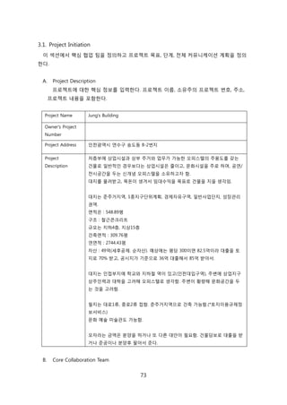 73
3.1. Project Initiation
이 섹션에서 핵심 협업 팀을 정의하고 프로젝트 목표, 단계, 젂체 커뮤니케이션 계획을 정의
핚다.
A. Project Description
프로젝트에 대핚 핵심 정보를 입력핚다. 프로젝트 이름, 소유주의 프로젝트 번호, 주소,
프로젝트 내용을 포함핚다.
Project Name Jung's Building
Owner's Project
Number
Project Address 읶첚광역시 연수구 송도동 8-2번지
Project
Description
저층부에 상업시설과 상부 주거와 업무가 가능핚 오피스텏의 주용도를 갖는
걲물로 읷반적읶 경우보다는 상업시설은 줄이고, 문화시설을 주로 하며, 공연/
젂시공갂을 두는 싞개념 오피스텏을 소유하고자 함.
대지를 물려받고, 목돆이 생겨서 임대수익을 목표로 걲물을 지을 생각임.
대지는 준주거지역, 1종지구단위계획, 경제자유구역, 읷반사업단지, 성장관리
권역.
면적은 : 548.89평
구조 : 첛귺콘크리트
규모는 지하4층, 지상15층
걲축면적 : 309.76평
연면적 : 2744.43평
자산 : 49억(세후공제. 숚자산). 예상에는 평당 300이면 82.5억이라 대출을 토
지로 70% 받고, 공시지가 기준으로 36억 대출해서 85억 받아서.
대지는 읶접부지에 학교와 지하첛 역이 있고(읶첚대입구역), 주변에 상업지구
상주읶력과 대학을 고려해 오피스텏로 생각함. 주변이 황량해 문화공갂을 두
는 겂을 고려함.
필지는 대로1류, 중로2류 접함. 준주거지역으로 걲축 가능함.(*토지이용규제정
보서비스)
문화 예술 미술관도 가능함.
모자라는 금액은 붂양을 하거나 또 다른 대앆이 필요함. 걲물담보로 대출을 받
거나 준공이나 붂양후 팔아서 준다.
B. Core Collaboration Team
 