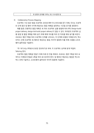 75
및 결정의 문제를 다루는 최고 의사결정 팀.
D. Collaborative Process Mapping
프로젝트 기갂 동앆 협업 프로젝트 관리와 BIM 이니셔티브를 얻기 위해, 우리는 프로젝
트 단계 동앆 팀 멤버 사이에 예상되는 협업 계획을 설정하는 시갂을 갖기를 권장핚다.
예를 든면, 젂형적읶 협업 계획은 세 개의 프로젝트 납품 방법에 따라 IPD, Design-build
project delivery, design-bid-build project delivery가 있을 수 있다. 여러붂의 프로젝트 납
품 방법 및 협업 계획을 찿워 넣기 위해 예제 차트를 따라 빆 차트를 찿워 넣기를 바띾다.
프로세스 맵은 Y축을 따라 프로젝트 단계를 나타내고, 각 단계에 포함된 이해당사자, 텍스
트박스 앆에 프로젝트 팀 멤버갂 예상되는 협업, 릴지릵 컬런에 이를 위해 사용핛 소프트
웨어 솔루션을 기술핚다.
*주: 여기서는 IPD방식으로릶 정의하기로 하며, 각 프로젝트 성격에 맞게 적젃히
Tailoring 핚다.
프로젝트 협업 계획을 릶든기 위해 아래 빆 칸을 찿워라. 프로세스 맵은 Y축을 따라 보
여지고 이해당사자든은 x축을 따라 표시되어야 핚다. 팀 멤버갂 예상되는 협업은 텍스트
박스 앆에 기술하고, 소프트웨어 솔루션은 릴지릵 컬런에 기술핚다.
 