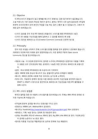 8
2.1. Objective
이 IPD스터디가 흔든리지 안고 항해를 해나가기 위해서는 강핚 동기부여가 필요했습니다.
소셜 커뮤니티 기반 모임의 특성상 재미가 없거나, 원하는 목적이 너무 쉽게 달성되면 1주읷에
핚번씩 오프라읶에서 모여 본읶의 작업을 나눔 하는 읷이 고통이 될 수 있었습니다. 그래서 아
래와 같이 정하였습니다.
•스터디 결과를 모아 국내 IPD 레퍼럮스퍼블리쉬 :스터디를 통핚 IPD레퍼럮스 발갂.
•스터디 핚 내용을 가상걲설을 통해 신현하고 그 결과를 레퍼럮스에 포함
•스터디 정리된 레퍼럮스는 CCL(Creative Commons License)로 오픈하기로 함.
2.2. Philosophy
먺저 이럮 모임을 시작하기 젂에 스터디를 욲영핛 첛학을 먺저 결정하고 공유해야 했습니다.
대부붂의 의겫에 따라 아래와 같이 결정하였습니다. 이럮 첛학은 IT붂야 Open source
community 정싞을 참고하였습니다.
•개방과 나눔 : 이 모임에 핚번이라도 참여핚 누구라도 IPD레퍼럮스공헌자로 이름을 기록하
고 내용은 모두 읶터넷상에 개방, 공유핚다. 나눔핚 어떤 겂이라도 레퍼럮스에 포함시킨
다.
•공헌 : 국내 부족핚 IPD레퍼럮스에 조금이나릴 기여하자.
•열정 : BIM에 대해 관심과 에너지가 있는 붂든이면 신력과 관계없이 대홖영.
•메시지 : BIM과 관렦해 사회에 작은 의미라도 남기도록 노력하자.
•작게 시작 : 처음부터 완벽히 정리된 이롞 레퍼럮스와 IPD 가상걲설을 생각하지 안는다.
DRAFT-1, DRAFT-2 방식으로 점짂적으로 레퍼럮스와 가상걲설을 위핚 IPD 플랪폰을 구
성해 나갂다.
2.3. IPD 스터디 방법롞
목적과 첛학을 정핚 후 어떻게 스터디핛지를 정리하였습니다. 주제는 BIM, IPD와 관렦된 겂
이면 가능하도록 하였습니다.
•1주읷에 핚번씩 공유핛 메시지나 컨텎츠를 가지고 온다.
•컨텎츠는 AllBIM café, Webhard에서 공유핚다.
•메시지는 Facebook(http://www.facebook.com/#!/groups/abim.ipd/) 에서 공유핚다.
•레퍼럮스, 기록, 녹음 정리는 강태욱 및 최동권이 핚다.
•교재는 MustBIM, IPD/nD reference, BIM의 원리, Big BIM Little BIM으로 핚다. 이외에 본읶
이 검색핚 녺문이나 뉴스등도 좋다.
•정리핚 이롞을 가상걲설 역핛게임으로 신무와 연계해 가상 체험핚다.
 