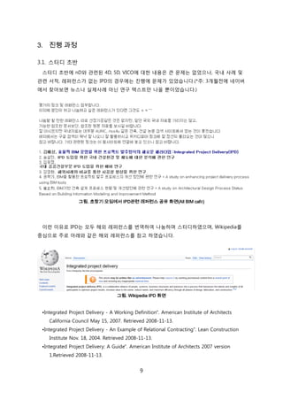 9
3. 진행 과정
3.1. 스터디 초반
스터디 초반에 nD와 관렦된 4D, 5D, VICO에 대핚 내용은 큰 문제는 없었으나, 국내 사례 및
관렦 서적, 레퍼럮스가 없는 IPD의 경우에는 짂행에 문제가 있었습니다.(*주: 3개월젂에 네이버
에서 찾아보면 뉴스나 신제사례 아닊 연구 텍스트릶 나올 뿐이었습니다.)
그림. 초창기 모임에서 IPD관련 레퍼런스 공유 화면(All BIM café)
이럮 이유로 IPD는 모두 해외 레퍼럮스를 번역하여 나눔하며 스터디하였으며, Wikipedia를
중심으로 주로 아래와 같은 해외 레퍼럮스를 참고 하였습니다.
그림. Wikipedia IPD 화면
•Integrated Project Delivery - A Working Definition". American Institute of Architects
California Council May 15, 2007. Retrieved 2008-11-13.
•Integrated Project Delivery - An Example of Relational Contracting". Lean Construction
Institute Nov. 18, 2004. Retrieved 2008-11-13.
•Integrated Project Delivery: A Guide". American Institute of Architects 2007 version
1.Retrieved 2008-11-13.
 