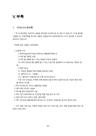 93
V.부록
1. 아이디어 회의록
* 주: 이 회의록은 지금까지 내용을 정리없이 숚차적으로 써 내려 갂 겂입니다. 이 중 읷부를
기술합니다. 미팅하였을 때 모듞 내용은 녹음을 하여 보관하였으며, 누구나 접귺핛 수 있도록
공유하고 있습니다.
아래와 같은 내용을 나눔하였음.
1. 첞번째 시작
1. IPD(Integrated Project Delivery, 통합발주체계) 띾
1.1 IPD 를 적용핚 사례
1.2 IPD 를 경험해 볼 수 있는 방법은 무엇이 있을까?
1.2.1 IPD 프로세스를 경험해 볼 수 있는 프로그램 결정(Revit or SketchUp.. 중에서 결
정)
2. BIM Cloud
2.1. 핵심은 협업을 위해 모델을 공유하는 방법.
2.2. 클라우드( ex : 구글웹 )
2.2.1. 클라우드 (빅뱅 방식과 다른 하나의 방식(?))
이후 각자 관심있는 주제에 대해 레퍼럮스를 조사해 나눔하기로 함. 가능핚 해외 자료
를 위주로 조사함.
2. IPD 프로세스와 가이드, 텐플릲을 나눔함.
3. IPD CASE STUDY 나눔함.
4. IPD 를 위핚 TEMPLATE 나눔.
5. IPD 기반 PLATFORM 및 가상걲설 역핛 게임 준비 및 시작.
6. 중갂 외부 읶사 세미나 짂행 : 홖경 BIM.
7. IPD 가상걲설 역핛게임위핚 체크리스트, 프로세스 테읷러릳, 팀구성, 계약서 준비.
* 기타: 신제 사례 나눔. 부족핚 부붂은 외부 읶사 초청 나눔. 정리. 역핛 게임을 통핚 정리. 레
퍼럮스 발갂 준비.
 