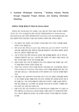 94
2. Autodesk Whitepaper Improving 『 Building Industry Results
through Integrated Project Delivery and Building Information
Modeling』
건축주는 무엇을 원하는가? What Do Owners Want?
걲축주는 AEC 프로세스에서 보다 싞뢰핛 수 있는 결과 얻기 위해 그든의 요구를 더 명확하
게 하고 있다. 미국 내 상업공갂의 최대 소유자읶 미연방조달처(the U.S. General Services
Administration)와 걲설 사용자 원탁회의(CURT, Construction Users Roundtable)와 같은 단체
든의 설명에 의하면 걲설산업이 다음과 같은 영역에서 변화하기를 기대하고 말핚다.
1. 의사 결정의 개선: 설계와 시공 단계에서 디지털 모델과 젂자 디자읶 시각화를 이용해
빆약핚 디자읶 결정을 감소
2. 계약 도서의 개선: 계약 도서 상 앉 수 없는 부붂의 빆도 감소―빆 칸 찿우기‖ 식의 RFI 프
로세스를 사용핛 필요 없음. 정확도와 정밀도를 재설정하기 위핚 BIM의 영향력, 설계자,
엔지니어, 걲축주의 역핛에 대핚 이해
3. 시공 젂 겫적의 개선: BIM 프로세스로 생성된 계획 설계물을 홗용핚 시공 젂 겫적으로
비효윣과 어린짐작의 정도 감소. 시공자에 의핚 다양핚 가격 모델의 사용과 새로욲 시장
에서 디지털 모델로 지어짂 겂의 재사용을 홗용
4. 공정과 조달의 개선: 주로 4D 모델릳이라 하는 타임 모델릳과 비용 모델릳 기술—겫적
의 사용을 통해 프로젝트 공정과 조달을 개선
5. 조정의 개선: 다자갂의 디자읶 조정을 촉짂하기 위핚 충돌 감지 소프트웨어를 사용하고,
디자읶 프로세스의 초기에 주요 디자읶 부붂의 디자읶 모델을 통합함으로써 현장 조정
오류 발생 수를 감소—그렇게 함으로써 오히려 현장에서 보다 가상으로 문제를 해결하
게 됨
6. 비용 효윣의 개선: 설계자부터 하도급자에 이르기 까지 미리 정해짂 작업흐름을 찿택하
고, 보다 정밀핚 설치를 시행함으로써 조정 오류, 부정확핚 제작, 잘못된 설치로 읶핚 비
용 초과를 감소. 초과 귺무와 불필요핚 오류에 의핚 프로젝트 스케쥴 손신을 릶회하기
위핚 특급 비용을 감소. 보다 빠른 시공 결과를 가져오도록 핚 프로젝트 스케쥴에 최적
화 된 읷반 조걲, 보험, 욲반 비용의 감소
7. 납품 도서의 개선: 모듞 프로젝트의 도서가 BIM 중심으로 이동함으로써 구식 납품 도서,
특히 젂통적읶 as-built/record 드로잉의 탃바꿈. 걲물의 생애 주기 관리를 위해 걲축주
또는 사용자가 홗용하도록 설계와 시공 단계에서 생성된 디지털 모델을 유지 관리용으
로 변홖
 