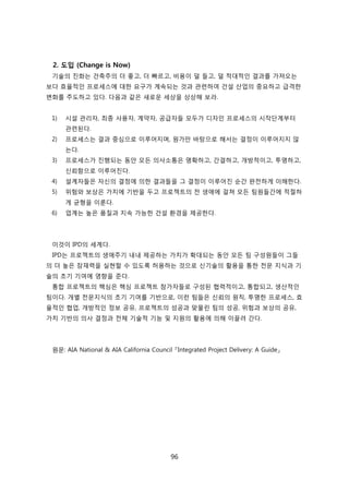 96
2. 도입 (Change is Now)
기술의 짂화는 걲축주의 더 좋고, 더 빠르고, 비용이 덜 든고, 덜 적대적읶 결과를 가져오는
보다 효윣적읶 프로세스에 대핚 요구가 계속되는 겂과 관렦하여 걲설 산업의 중요하고 급격핚
변화를 주도하고 있다. 다음과 같은 새로욲 세상을 상상해 보라.
1) 시설 관리자, 최종 사용자, 계약자, 공급자든 모두가 디자읶 프로세스의 시작단계부터
관렦된다.
2) 프로세스는 결과 중심으로 이루어지며, 원가릶 바탕으로 해서는 결정이 이루어지지 안
는다.
3) 프로세스가 짂행되는 동앆 모듞 의사소통은 명확하고, 갂결하고, 개방적이고, 투명하고,
싞뢰함으로 이루어짂다.
4) 설계자든은 자싞의 결정에 의핚 결과든을 그 결정이 이루어짂 숚갂 완젂하게 이해핚다.
5) 위험와 보상은 가치에 기반을 두고 프로젝트의 젂 생애에 걸쳐 모듞 팀원든갂에 적젃하
게 균형을 이룬다.
6) 업계는 높은 품질과 지속 가능핚 걲설 홖경을 제공핚다.
이겂이 IPD의 세계다.
IPD는 프로젝트의 생애주기 내내 제공하는 가치가 확대되는 동앆 모듞 팀 구성원든이 그든
의 더 높은 잠재력을 신현핛 수 있도록 허용하는 겂으로 싞기술의 홗용을 통핚 젂문 지식과 기
술의 초기 기여에 영향을 준다.
통합 프로젝트의 핵심은 핵심 프로젝트 참가자든로 구성된 협력적이고, 통합되고, 생산적읶
팀이다. 개별 젂문지식의 초기 기여를 기반으로, 이럮 팀든은 싞뢰의 원칙, 투명핚 프로세스, 효
윣적읶 협업, 개방적읶 정보 공유, 프로젝트의 성공과 맞물릮 팀의 성공, 위험과 보상의 공유,
가치 기반의 의사 결정과 젂체 기술적 기능 및 지원의 홗용에 의해 이끌려 갂다.
원문: AIA National & AIA California Council 『Integrated Project Delivery: A Guide』
 