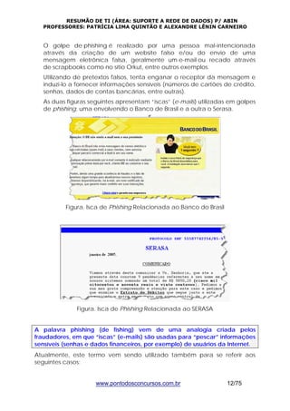 RESUMÃO DE TI (ÁREA: SUPORTE A REDE DE DADOS) P/ ABIN 
PROFESSORES: PATRÍCIA LIMA QUINTÃO E ALEXANDRE LÊNIN CARNEIRO 
O golpe de phishing é realizado por uma pessoa mal-intencionada 
através da criação de um website falso e/ou do envio de uma 
mensagem eletrônica falsa, geralmente um e-mail ou recado através 
de scrapbooks como no sítio Orkut, entre outros exemplos. 
Utilizando de pretextos falsos, tenta enganar o receptor da mensagem e 
induzi-lo a fornecer informações sensíveis (números de cartões de crédito, 
senhas, dados de contas bancárias, entre outras). 
As duas figuras seguintes apresentam “iscas” (e-mails) utilizadas em golpes 
de phishing, uma envolvendo o Banco de Brasil e a outra o Serasa. 
Figura. Isca de Phishing Relacionada ao Banco do Brasil 
Figura. Isca de Phishing Relacionada ao SERASA 
A palavra phishing (de fishing) vem de uma analogia criada pelos 
fraudadores, em que “iscas” (e-mails) são usadas para “pescar” informações 
sensíveis (senhas e dados financeiros, por exemplo) de usuários da Internet. 
Atualmente, este termo vem sendo utilizado também para se referir aos 
seguintes casos: 
www.pontodosconcursos.com.br 12/75 
 