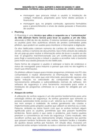 RESUMÃO DE TI (ÁREA: SUPORTE A REDE DE DADOS) P/ ABIN 
PROFESSORES: PATRÍCIA LIMA QUINTÃO E ALEXANDRE LÊNIN CARNEIRO 
• mensagem que procura induzir o usuário à instalação de 
códigos maliciosos, projetados para furtar dados pessoais e 
financeiros; 
• mensagem que, no próprio conteúdo, apresenta formulários 
para o preenchimento e envio de dados pessoais e financeiros 
de usuários. 
www.pontodosconcursos.com.br 13/75 
• Pharming 
O Pharming é uma técnica que utiliza o sequestro ou a "contaminação" 
do DNS (Domain Name Server) para levar os usuários a um site falso, 
alterando o DNS do site de destino. O sistema também pode redirecionar 
os usuários para sites autênticos através de proxies controlados pelos 
phishers, que podem ser usados para monitorar e interceptar a digitação. 
Os sites falsificados coletam números de cartões de crédito, nomes de 
contas, senhas e números de documentos. Isso é feito através da exibição 
de um pop-up para roubar a informação antes de levar o usuário ao site 
real. O programa mal-intencionado usa um certificado auto-assinado 
para fingir a autenticação e induzir o usuário a acreditar nele o bastante 
para inserir seus dados pessoais no site falsificado. 
Outra forma de enganar o usuário é sobrepor a barra de endereço e 
status de navegador para induzi-lo a pensar que está no site legítimo e 
inserir suas informações. 
Os phishers utilizam truques para instalar programas criminosos nos PCs dos 
consumidores e roubar diretamente as informações. Na maioria dos 
casos, o usuário não sabe que está infectado, percebendo apenas uma 
ligeira redução na velocidade do computador ou falhas de 
funcionamento atribuídas a vulnerabilidades normais de software. Um 
software de segurança é uma ferramenta necessária para evitar a 
instalação de programas criminosos se o usuário for atingido por um 
ataque. 
• Ataques de senhas 
A utilização de senhas seguras é um dos pontos fundamentais para uma 
estratégia efetiva de segurança. As senhas garantem que somente as 
pessoas autorizadas terão acesso a um sistema ou à rede. Infelizmente 
isso nem sempre é realidade. As senhas geralmente são criadas e 
implementadas pelos próprios usuários que utilizam os sistemas ou a rede. 
Palavras, símbolos ou datas fazem com que as senhas tenham algum 
significado para os usuários, permitindo que eles possam facilmente 
lembrá-las. Neste ponto é que existe o problema, pois muitos usuários 
priorizam a conveniência ao invés da segurança. Como resultado, eles 
escolhem senhas que são relativamente simples. Enquanto isso permite 
que possam lembrar facilmente das senhas, também facilita o trabalho 
de quebra dessas senhas por hackers. Em virtude disso, invasores em 
potencial estão sempre testando as redes e sistemas em busca de falhas 
 