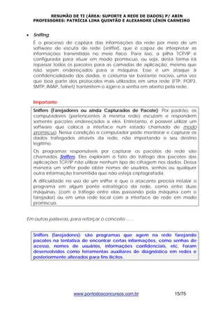 RESUMÃO DE TI (ÁREA: SUPORTE A REDE DE DADOS) P/ ABIN 
PROFESSORES: PATRÍCIA LIMA QUINTÃO E ALEXANDRE LÊNIN CARNEIRO 
www.pontodosconcursos.com.br 15/75 
• Sniffing 
É o processo de captura das informações da rede por meio de um 
software de escuta de rede (sniffer), que é capaz de interpretar as 
informações transmitidas no meio físico. Para isso, a pilha TCP/IP é 
configurada para atuar em modo promíscuo, ou seja, desta forma irá 
repassar todos os pacotes para as camadas de aplicação, mesmo que 
não sejam endereçados para a máquina. Esse é um ataque à 
confidencialidade dos dados, e costuma ser bastante nocivo, uma vez 
que boa parte dos protocolos mais utilizados em uma rede (FTP, POP3, 
SMTP, IMAP, Telnet) transmitem o login e a senha em aberto pela rede. 
Importante 
Sniffers (Farejadores ou ainda Capturados de Pacote): Por padrão, os 
computadores (pertencentes à mesma rede) escutam e respondem 
somente pacotes endereçados a eles. Entretanto, é possível utilizar um 
software que coloca a interface num estado chamado de modo 
promíscuo. Nessa condição o computador pode monitorar e capturar os 
dados trafegados através da rede, não importando o seu destino 
legítimo. 
Os programas responsáveis por capturar os pacotes de rede são 
chamados Sniffers. Eles exploram o fato do tráfego dos pacotes das 
aplicações TCP/IP não utilizar nenhum tipo de cifragem nos dados. Dessa 
maneira um sniffer pode obter nomes de usuários, senhas ou qualquer 
outra informação transmitida que não esteja criptografada. 
A dificuldade no uso de um sniffer é que o atacante precisa instalar o 
programa em algum ponto estratégico da rede, como entre duas 
máquinas, (com o tráfego entre elas passando pela máquina com o 
farejador) ou em uma rede local com a interface de rede em modo 
promíscuo. 
Em outras palavras, para reforçar o conceito....... 
Sniffers (farejadores): são programas que agem na rede farejando 
pacotes na tentativa de encontrar certas informações, como senhas de 
acesso, nomes de usuários, informações confidenciais, etc. Foram 
desenvolvidos como ferramentas auxiliares de diagnóstico em redes e 
posteriormente alterados para fins ilícitos. 
 