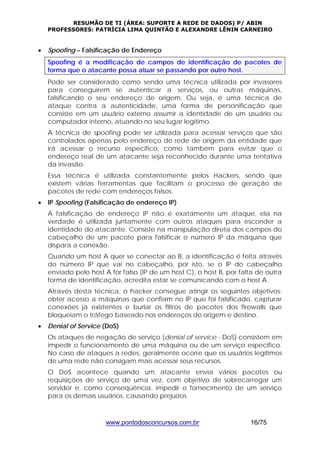 RESUMÃO DE TI (ÁREA: SUPORTE A REDE DE DADOS) P/ ABIN 
PROFESSORES: PATRÍCIA LIMA QUINTÃO E ALEXANDRE LÊNIN CARNEIRO 
• Spoofing – Falsificação de Endereço 
Spoofing é a modificação de campos de identificação de pacotes de 
forma que o atacante possa atuar se passando por outro host. 
Pode ser considerado como sendo uma técnica utilizada por invasores 
para conseguirem se autenticar a serviços, ou outras máquinas, 
falsificando o seu endereço de origem. Ou seja, é uma técnica de 
ataque contra a autenticidade, uma forma de personificação que 
consiste em um usuário externo assumir a identidade de um usuário ou 
computador interno, atuando no seu lugar legítimo. 
A técnica de spoofing pode ser utilizada para acessar serviços que são 
controlados apenas pelo endereço de rede de origem da entidade que 
irá acessar o recurso específico, como também para evitar que o 
endereço real de um atacante seja reconhecido durante uma tentativa 
da invasão. 
Essa técnica é utilizada constantemente pelos Hackers, sendo que 
existem várias ferramentas que facilitam o processo de geração de 
pacotes de rede com endereços falsos. 
• IP Spoofing (Falsificação de endereço IP) 
A falsificação de endereço IP não é exatamente um ataque, ela na 
verdade é utilizada juntamente com outros ataques para esconder a 
identidade do atacante. Consiste na manipulação direta dos campos do 
cabeçalho de um pacote para falsificar o número IP da máquina que 
dispara a conexão. 
Quando um host A quer se conectar ao B, a identificação é feita através 
do número IP que vai no cabeçalho, por isto, se o IP do cabeçalho 
enviado pelo host A for falso (IP de um host C), o host B, por falta de outra 
forma de identificação, acredita estar se comunicando com o host A. 
Através desta técnica, o hacker consegue atingir os seguintes objetivos: 
obter acesso a máquinas que confiam no IP que foi falsificado, capturar 
conexões já existentes e burlar os filtros de pacotes dos firewalls que 
bloqueiam o tráfego baseado nos endereços de origem e destino. 
• Denial of Service (DoS) 
Os ataques de negação de serviço (denial of service - DoS) consistem em 
impedir o funcionamento de uma máquina ou de um serviço específico. 
No caso de ataques a redes, geralmente ocorre que os usuários legítimos 
de uma rede não consigam mais acessar seus recursos. 
O DoS acontece quando um atacante envia vários pacotes ou 
requisições de serviço de uma vez, com objetivo de sobrecarregar um 
servidor e, como conseqüência, impedir o fornecimento de um serviço 
para os demais usuários, causando prejuízos. 
www.pontodosconcursos.com.br 16/75 
 