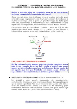 RESUMÃO DE TI (ÁREA: SUPORTE A REDE DE DADOS) P/ ABIN 
PROFESSORES: PATRÍCIA LIMA QUINTÃO E ALEXANDRE LÊNIN CARNEIRO 
No DoS o atacante utiliza um computador para tirar de operação um 
serviço ou computador(es) conectado(s) à Internet!! 
Como exemplo deste tipo de ataque tem-se o seguinte contexto: gerar 
uma sobrecarga no processamento de um computador, de modo que o 
usuário não consiga utilizá-lo; gerar um grande tráfego de dados para 
uma rede, ocasionando a indisponibilidade dela; indisponibilizar serviços 
importantes de um provedor, impossibilitando o acesso de seus usuários. 
Cabe ressaltar que se uma rede ou computador sofrer um DoS, isto não 
significa que houve uma invasão, pois o objetivo de tais ataques é 
indisponibilizar o uso de um ou mais computadores, e não invadi-los. 
CAIU EM PROVA (CESPE/2004/Polícia Federal) 
Um dos mais conhecidos ataques a um computador conectado a uma 
rede é o de negação de serviço (DoS – denial of service), que ocorre 
quando um determinado recurso torna-se indisponível devido à ação de 
um agente que tem por finalidade, em muitos casos, diminuir a 
capacidade de processamento ou de armazenagem de dados. 
• Distributed Denial of Service (DDoS) -> São os ataques coordenados! 
Em dispositivos com grande capacidade de processamento, 
normalmente, é necessária uma enorme quantidade de requisições para 
que o ataque seja eficaz. Para isso, o atacante faz o uso de uma botnet 
(rede de computadores zumbis sob comando do atacante) para 
bombardear o servidor com requisições, fazendo com que o ataque seja 
feito de forma distribuída (Distributed Denial of Service – DDoS). 
www.pontodosconcursos.com.br 17/75 
 