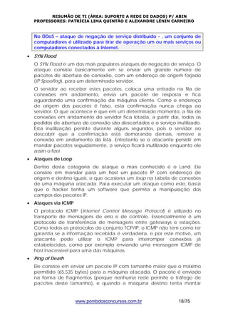 RESUMÃO DE TI (ÁREA: SUPORTE A REDE DE DADOS) P/ ABIN 
PROFESSORES: PATRÍCIA LIMA QUINTÃO E ALEXANDRE LÊNIN CARNEIRO 
No DDoS – ataque de negação de serviço distribuído - , um conjunto de 
computadores é utilizado para tirar de operação um ou mais serviços ou 
computadores conectados à Internet. 
www.pontodosconcursos.com.br 18/75 
• SYN Flood 
O SYN Flood é um dos mais populares ataques de negação de serviço. O 
ataque consiste basicamente em se enviar um grande número de 
pacotes de abertura de conexão, com um endereço de origem forjado 
(IP Spoofing), para um determinado servidor. 
O servidor ao receber estes pacotes, coloca uma entrada na fila de 
conexões em andamento, envia um pacote de resposta e fica 
aguardando uma confirmação da máquina cliente. Como o endereço 
de origem dos pacotes é falso, esta confirmação nunca chega ao 
servidor. O que acontece é que em um determinado momento, a fila de 
conexões em andamento do servidor fica lotada, a partir daí, todos os 
pedidos de abertura de conexão são descartados e o serviço inutilizado. 
Esta inutilização persiste durante alguns segundos, pois o servidor ao 
descobrir que a confirmação está demorando demais, remove a 
conexão em andamento da lista. Entretanto se o atacante persistir em 
mandar pacotes seguidamente, o serviço ficará inutilizado enquanto ele 
assim o fizer. 
• Ataques de Loop 
Dentro desta categoria de ataque o mais conhecido é o Land. Ele 
consiste em mandar para um host um pacote IP com endereço de 
origem e destino iguais, o que ocasiona um loop na tabela de conexões 
de uma máquina atacada. Para executar um ataque como este, basta 
que o hacker tenha um software que permita a manipulação dos 
campos dos pacotes IP. 
• Ataques via ICMP 
O protocolo ICMP (Internet Control Message Protocol) é utilizado no 
transporte de mensagens de erro e de controle. Essencialmente é um 
protocolo de transferência de mensagens entre gateways e estações. 
Como todos os protocolos do conjunto TCP/IP, o ICMP não tem como ter 
garantia se a informação recebida é verdadeira, e por este motivo, um 
atacante pode utilizar o ICMP para interromper conexões já 
estabelecidas, como por exemplo enviando uma mensagem ICMP de 
host inacessível para uma das máquinas. 
• Ping of Death 
Ele consiste em enviar um pacote IP com tamanho maior que o máximo 
permitido (65.535 bytes) para a máquina atacada. O pacote é enviado 
na forma de fragmentos (porque nenhuma rede permite o tráfego de 
pacotes deste tamanho), e quando a máquina destino tenta montar 
 