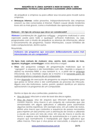 RESUMÃO DE TI (ÁREA: SUPORTE A REDE DE DADOS) P/ ABIN 
PROFESSORES: PATRÍCIA LIMA QUINTÃO E ALEXANDRE LÊNIN CARNEIRO 
de prejudicar a empresa ou para utilizar seus recursos para invadir outras 
empresas. 
• Ameaças internas: estão presentes, independentemente das empresas 
estarem ou não conectadas à Internet. Podem causar desde incidentes 
leves até os mais graves, como a inatividade das operações da empresa. 
Malware - Um tipo de ameaça que deve ser considerado!! 
Malware (combinação de malicious software – programa malicioso) é uma 
expressão usada para todo e quaisquer softwares maliciosos, ou seja, 
programados com o intuito de prejudicar os sistemas de informação, alterar 
o funcionamento de programas, roubar informações, causar lentidões de 
redes computacionais, dentre outros. 
Resumindo, 
malwares são programas que executam deliberadamente ações mal-intencionadas 
em um computador!! 
Os tipos mais comuns de malware: vírus, worms, bots, cavalos de troia, 
spyware, keylogger, screenlogger, estão descritos a seguir. 
• Vírus: são pequenos códigos de programação maliciosos que se 
“agregam” a arquivos e são transmitidos com eles. Quando o arquivo é 
aberto na memória RAM, o vírus também é, e, a partir daí se propaga 
infectando, isto é, inserindo cópias de si mesmo e se tornando parte de 
outros programas e arquivos de um computador. 
O vírus depende da execução do programa ou arquivo hospedeiro para 
que possa se tornar ativo e dar continuidade ao processo de infecção. 
Alguns vírus são inofensivos, outros, porém, podem danificar um sistema 
operacional e os programas de um computador. 
Dentre os tipos de vírus conhecidos, podemos citar: 
ƒ Vírus de boot: infectam o setor de boot dos discos rígidos. 
ƒ Vírus de macro: vírus de arquivos que infectam documentos que 
contém macros. Uma macro é um conjunto de comandos que são 
armazenados em alguns aplicativos e utilizados para automatizar 
algumas tarefas repetitivas. Um exemplo seria, em um editor de textos, 
definir uma macro que contenha a sequência de passos necessários 
para imprimir um documento com a orientação de retrato e utilizando 
a escala de cores em tons de cinza. Um vírus de macro é escrito de 
forma a explorar esta facilidade de automatização e é parte de um 
arquivo que normalmente é manipulado por algum aplicativo que 
utiliza macros. Para que o vírus possa ser executado, o arquivo que o 
www.pontodosconcursos.com.br 20/75 
 