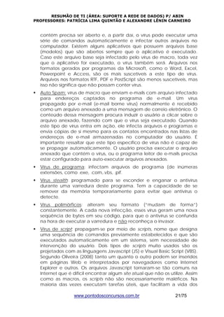 RESUMÃO DE TI (ÁREA: SUPORTE A REDE DE DADOS) P/ ABIN 
PROFESSORES: PATRÍCIA LIMA QUINTÃO E ALEXANDRE LÊNIN CARNEIRO 
contém precisa ser aberto e, a partir daí, o vírus pode executar uma 
série de comandos automaticamente e infectar outros arquivos no 
computador. Existem alguns aplicativos que possuem arquivos base 
(modelos) que são abertos sempre que o aplicativo é executado. 
Caso este arquivo base seja infectado pelo vírus de macro, toda vez 
que o aplicativo for executado, o vírus também será. Arquivos nos 
formatos gerados por programas da Microsoft, como o Word, Excel, 
Powerpoint e Access, são os mais suscetíveis a este tipo de vírus. 
Arquivos nos formatos RTF, PDF e PostScript são menos suscetíveis, mas 
isso não significa que não possam conter vírus. 
ƒ Auto Spam: vírus de macro que enviam e-mails com arquivo infectado 
para endereços captados no programa de e-mail. Um vírus 
propagado por e-mail (e-mail borne virus) normalmente é recebido 
como um arquivo anexado a uma mensagem de correio eletrônico. O 
conteúdo dessa mensagem procura induzir o usuário a clicar sobre o 
arquivo anexado, fazendo com que o vírus seja executado. Quando 
este tipo de vírus entra em ação, ele infecta arquivos e programas e 
envia cópias de si mesmo para os contatos encontrados nas listas de 
endereços de e-mail armazenadas no computador do usuário. É 
importante ressaltar que este tipo específico de vírus não é capaz de 
se propagar automaticamente. O usuário precisa executar o arquivo 
anexado que contém o vírus, ou o programa leitor de e-mails precisa 
estar configurado para auto-executar arquivos anexados. 
ƒ Vírus de programa: infectam arquivos de programa (de inúmeras 
extensões, como .exe, .com,.vbs, .pif. 
ƒ Vírus stealth: programado para se esconder e enganar o antivírus 
durante uma varredura deste programa. Tem a capacidade de se 
remover da memória temporariamente para evitar que antivírus o 
detecte. 
ƒ Vírus polimórficos: alteram seu formato (“mudam de forma”) 
constantemente. A cada nova infecção, esses vírus geram uma nova 
seqüência de bytes em seu código, para que o antivírus se confunda 
na hora de executar a varredura e não reconheça o invasor. 
ƒ Vírus de script: propagam-se por meio de scripts, nome que designa 
uma sequência de comandos previamente estabelecidos e que são 
executados automaticamente em um sistema, sem necessidade de 
intervenção do usuário. Dois tipos de scripts muito usados são os 
projetados com as linguagens Javascript (JS) e Visual Basic Script (VBS). 
Segundo Oliveira (2008) tanto um quanto o outro podem ser inseridos 
em páginas Web e interpretados por navegadores como Internet 
Explorer e outros. Os arquivos Javascript tornaram-se tão comuns na 
Internet que é difícil encontrar algum site atual que não os utilize. Assim 
como as macros, os scripts não são necessariamente maléficos. Na 
maioria das vezes executam tarefas úteis, que facilitam a vida dos 
www.pontodosconcursos.com.br 21/75 
 