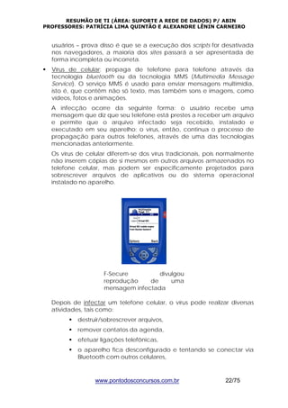 RESUMÃO DE TI (ÁREA: SUPORTE A REDE DE DADOS) P/ ABIN 
PROFESSORES: PATRÍCIA LIMA QUINTÃO E ALEXANDRE LÊNIN CARNEIRO 
usuários – prova disso é que se a execução dos scripts for desativada 
nos navegadores, a maioria dos sites passará a ser apresentada de 
forma incompleta ou incorreta. 
ƒ Vírus de celular: propaga de telefone para telefone através da 
tecnologia bluetooth ou da tecnologia MMS (Multimedia Message 
Service). O serviço MMS é usado para enviar mensagens multimídia, 
isto é, que contêm não só texto, mas também sons e imagens, como 
vídeos, fotos e animações. 
A infecção ocorre da seguinte forma: o usuário recebe uma 
mensagem que diz que seu telefone está prestes a receber um arquivo 
e permite que o arquivo infectado seja recebido, instalado e 
executado em seu aparelho; o vírus, então, continua o processo de 
propagação para outros telefones, através de uma das tecnologias 
mencionadas anteriormente. 
Os vírus de celular diferem-se dos vírus tradicionais, pois normalmente 
não inserem cópias de si mesmos em outros arquivos armazenados no 
telefone celular, mas podem ser especificamente projetados para 
sobrescrever arquivos de aplicativos ou do sistema operacional 
instalado no aparelho. 
F-Secure divulgou 
reprodução de uma 
mensagem infectada 
Depois de infectar um telefone celular, o vírus pode realizar diversas 
atividades, tais como: 
ƒ destruir/sobrescrever arquivos, 
ƒ remover contatos da agenda, 
ƒ efetuar ligações telefônicas, 
ƒ o aparelho fica desconfigurado e tentando se conectar via 
Bluetooth com outros celulares, 
www.pontodosconcursos.com.br 22/75 
 