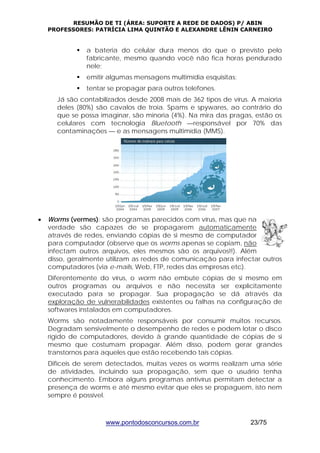 RESUMÃO DE TI (ÁREA: SUPORTE A REDE DE DADOS) P/ ABIN 
PROFESSORES: PATRÍCIA LIMA QUINTÃO E ALEXANDRE LÊNIN CARNEIRO 
ƒ a bateria do celular dura menos do que o previsto pelo 
fabricante, mesmo quando você não fica horas pendurado 
nele; 
ƒ emitir algumas mensagens multimídia esquisitas; 
ƒ tentar se propagar para outros telefones. 
Já são contabilizados desde 2008 mais de 362 tipos de vírus. A maioria 
deles (80%) são cavalos de troia. Spams e spywares, ao contrário do 
que se possa imaginar, são minoria (4%). Na mira das pragas, estão os 
celulares com tecnologia Bluetooth —responsável por 70% das 
contaminações — e as mensagens multimídia (MMS). 
• Worms (vermes): são programas parecidos com vírus, mas que na 
verdade são capazes de se propagarem automaticamente 
através de redes, enviando cópias de si mesmo de computador 
para computador (observe que os worms apenas se copiam, não 
infectam outros arquivos, eles mesmos são os arquivos!!). Além 
disso, geralmente utilizam as redes de comunicação para infectar outros 
computadores (via e-mails, Web, FTP, redes das empresas etc). 
Diferentemente do vírus, o worm não embute cópias de si mesmo em 
outros programas ou arquivos e não necessita ser explicitamente 
executado para se propagar. Sua propagação se dá através da 
exploração de vulnerabilidades existentes ou falhas na configuração de 
softwares instalados em computadores. 
Worms são notadamente responsáveis por consumir muitos recursos. 
Degradam sensivelmente o desempenho de redes e podem lotar o disco 
rígido de computadores, devido à grande quantidade de cópias de si 
mesmo que costumam propagar. Além disso, podem gerar grandes 
transtornos para aqueles que estão recebendo tais cópias. 
Difíceis de serem detectados, muitas vezes os worms realizam uma série 
de atividades, incluindo sua propagação, sem que o usuário tenha 
conhecimento. Embora alguns programas antivírus permitam detectar a 
presença de worms e até mesmo evitar que eles se propaguem, isto nem 
sempre é possível. 
www.pontodosconcursos.com.br 23/75 
 