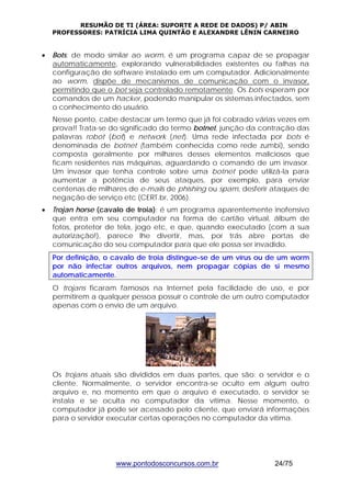 RESUMÃO DE TI (ÁREA: SUPORTE A REDE DE DADOS) P/ ABIN 
PROFESSORES: PATRÍCIA LIMA QUINTÃO E ALEXANDRE LÊNIN CARNEIRO 
• Bots: de modo similar ao worm, é um programa capaz de se propagar 
automaticamente, explorando vulnerabilidades existentes ou falhas na 
configuração de software instalado em um computador. Adicionalmente 
ao worm, dispõe de mecanismos de comunicação com o invasor, 
permitindo que o bot seja controlado remotamente. Os bots esperam por 
comandos de um hacker, podendo manipular os sistemas infectados, sem 
o conhecimento do usuário. 
Nesse ponto, cabe destacar um termo que já foi cobrado várias vezes em 
prova!! Trata-se do significado do termo botnet, junção da contração das 
palavras robot (bot) e network (net). Uma rede infectada por bots é 
denominada de botnet (também conhecida como rede zumbi), sendo 
composta geralmente por milhares desses elementos maliciosos que 
ficam residentes nas máquinas, aguardando o comando de um invasor. 
Um invasor que tenha controle sobre uma botnet pode utilizá-la para 
aumentar a potência de seus ataques, por exemplo, para enviar 
centenas de milhares de e-mails de phishing ou spam, desferir ataques de 
negação de serviço etc (CERT.br, 2006). 
• Trojan horse (cavalo de troia): é um programa aparentemente inofensivo 
que entra em seu computador na forma de cartão virtual, álbum de 
fotos, protetor de tela, jogo etc, e que, quando executado (com a sua 
autorização!), parece lhe divertir, mas, por trás abre portas de 
comunicação do seu computador para que ele possa ser invadido. 
Por definição, o cavalo de troia distingue-se de um vírus ou de um worm 
por não infectar outros arquivos, nem propagar cópias de si mesmo 
automaticamente. 
O trojans ficaram famosos na Internet pela facilidade de uso, e por 
permitirem a qualquer pessoa possuir o controle de um outro computador 
apenas com o envio de um arquivo. 
Os trojans atuais são divididos em duas partes, que são: o servidor e o 
cliente. Normalmente, o servidor encontra-se oculto em algum outro 
arquivo e, no momento em que o arquivo é executado, o servidor se 
instala e se oculta no computador da vítima. Nesse momento, o 
computador já pode ser acessado pelo cliente, que enviará informações 
para o servidor executar certas operações no computador da vítima. 
www.pontodosconcursos.com.br 24/75 
 