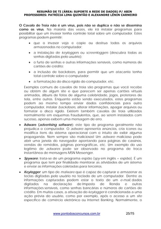 RESUMÃO DE TI (ÁREA: SUPORTE A REDE DE DADOS) P/ ABIN 
PROFESSORES: PATRÍCIA LIMA QUINTÃO E ALEXANDRE LÊNIN CARNEIRO 
O Cavalo de Troia não é um vírus, pois não se duplica e não se dissemina 
como os vírus. Na maioria das vezes, ele irá instalar programas para 
possibilitar que um invasor tenha controle total sobre um computador. Estes 
programas podem permitir: 
• que o invasor veja e copie ou destrua todos os arquivos 
armazenados no computador; 
• a instalação de keyloggers ou screenloggers (descubra todas as 
senhas digitadas pelo usuário); 
• o furto de senhas e outras informações sensíveis, como números de 
cartões de crédito; 
• a inclusão de backdoors, para permitir que um atacante tenha 
total controle sobre o computador; 
• a formatação do disco rígido do computador, etc. 
Exemplos comuns de cavalos de troia são programas que você recebe 
ou obtém de algum site e que parecem ser apenas cartões virtuais 
animados, álbuns de fotos de alguma celebridade, jogos, protetores de 
tela, entre outros. Enquanto estão sendo executados, estes programas 
podem ao mesmo tempo enviar dados confidenciais para outro 
computador, instalar backdoors, alterar informações, apagar arquivos ou 
formatar o disco rígido. Existem também cavalos de troia utilizados 
normalmente em esquemas fraudulentos, que, ao serem instalados com 
sucesso, apenas exibem uma mensagem de erro. 
• Adware (advertising software): este tipo de programa geralmente não 
prejudica o computador. O adware apresenta anúncios, cria ícones ou 
modifica itens do sistema operacional com o intuito de exibir alguma 
propaganda. Nem sempre são maliciosos! Um adware malicioso pode 
abrir uma janela do navegador apontando para páginas de cassinos, 
vendas de remédios, páginas pornográficas, etc. Um exemplo do uso 
legítimo de adwares pode ser observado no programa de troca 
instantânea de mensagens MSN Messenger. 
• Spyware: trata-se de um programa espião (spy em inglês = espião). É um 
programa que tem por finalidade monitorar as atividades de um sistema 
e enviar as informações coletadas para terceiros. 
• Keylogger: um tipo de malware que é capaz de capturar e armazenar as 
teclas digitadas pelo usuário no teclado de um computador. Dentre as 
informações capturadas podem estar o texto de um e-mail, dados 
digitados na declaração de Imposto de Renda e outras 
informações sensíveis, como senhas bancárias e números de cartões de 
crédito. Em muitos casos, a ativação do keylogger é condicionada a uma 
ação prévia do usuário, como por exemplo, após o acesso a um site 
específico de comércio eletrônico ou Internet Banking. Normalmente, o 
www.pontodosconcursos.com.br 25/75 
 