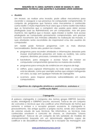 RESUMÃO DE TI (ÁREA: SUPORTE A REDE DE DADOS) P/ ABIN 
PROFESSORES: PATRÍCIA LIMA QUINTÃO E ALEXANDRE LÊNIN CARNEIRO 
www.pontodosconcursos.com.br 27/75 
• Rootkits 
Um invasor, ao realizar uma invasão, pode utilizar mecanismos para 
esconder e assegurar a sua presença no computador comprometido. O 
conjunto de programas que fornece estes mecanismos é conhecido 
como rootkit. É muito importante ficar claro que o nome rootkit não indica 
que as ferramentas que o compõem são usadas para obter acesso 
privilegiado (root ou Administrator) em um computador, mas sim para 
mantê-lo. Isto significa que o invasor, após instalar o rootkit, terá acesso 
privilegiado ao computador previamente comprometido, sem precisar 
recorrer novamente aos métodos utilizados na realização da invasão, e 
suas atividades serão escondidas do responsável e/ou dos usuários do 
computador. 
Um rootkit pode fornecer programas com as mais diversas 
funcionalidades. Dentre eles, podem ser citados: 
• programas para esconder atividades e informações deixadas pelo 
invasor (normalmente presentes em todos os rootkits), tais como 
arquivos, diretórios, processos, conexões de rede, etc; 
• backdoors, para assegurar o acesso futuro do invasor ao 
computador comprometido (presentes na maioria dos rootkits); 
• programas para remoção de evidências em arquivos de logs; 
• sniffers, para capturar informações na rede onde o computador 
está localizado, como por exemplo senhas que estejam trafegando 
em claro, ou seja, sem qualquer método de criptografia; 
• scanners, para mapear potenciais vulnerabilidades em outros 
computadores. 
Algoritmos de criptografia simétricos e assimétricos; assinatura e 
certificação digital 
Criptografia 
A palavra criptografia é composta dos termos gregos KRIPTOS (secreto, 
oculto, ininteligível) e GRAPHO (escrita, escrever). Trata-se de um conjunto 
de conceitos e técnicas que visa codificar uma informação de forma que 
somente o emissor e o receptor possam acessá-la. A criptografia é, 
provavelmente, tão antiga quanto a própria escrita, sendo alvo constante 
de extenso estudo de suas técnicas. Na informática, as técnicas mais 
conhecidas envolvem o conceito de chaves, as chamadas "chaves 
criptográficas". Trata-se de um conjunto de bits (unidade de medida de 
armazenamento) baseado em um determinado algoritmo capaz de 
codificar e de decodificar informações. Se o receptor da mensagem usar 
 