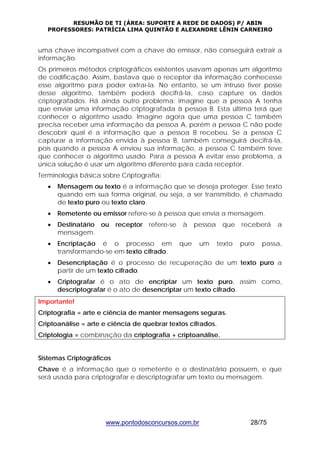 RESUMÃO DE TI (ÁREA: SUPORTE A REDE DE DADOS) P/ ABIN 
PROFESSORES: PATRÍCIA LIMA QUINTÃO E ALEXANDRE LÊNIN CARNEIRO 
uma chave incompatível com a chave do emissor, não conseguirá extrair a 
informação. 
Os primeiros métodos criptográficos existentes usavam apenas um algoritmo 
de codificação. Assim, bastava que o receptor da informação conhecesse 
esse algoritmo para poder extraí-la. No entanto, se um intruso tiver posse 
desse algoritmo, também poderá decifrá-la, caso capture os dados 
criptografados. Há ainda outro problema: imagine que a pessoa A tenha 
que enviar uma informação criptografada à pessoa B. Esta última terá que 
conhecer o algoritmo usado. Imagine agora que uma pessoa C também 
precisa receber uma informação da pessoa A, porém a pessoa C não pode 
descobrir qual é a informação que a pessoa B recebeu. Se a pessoa C 
capturar a informação envida à pessoa B, também conseguirá decifrá-la, 
pois quando a pessoa A enviou sua informação, a pessoa C também teve 
que conhecer o algoritmo usado. Para a pessoa A evitar esse problema, a 
única solução é usar um algoritmo diferente para cada receptor. 
Terminologia básica sobre Criptografia: 
• Mensagem ou texto é a informação que se deseja proteger. Esse texto 
quando em sua forma original, ou seja, a ser transmitido, é chamado 
de texto puro ou texto claro. 
• Remetente ou emissor refere-se à pessoa que envia a mensagem. 
• Destinatário ou receptor refere-se à pessoa que receberá a 
www.pontodosconcursos.com.br 28/75 
mensagem. 
• Encriptação é o processo em que um texto puro passa, 
transformando-se em texto cifrado. 
• Desencriptação é o processo de recuperação de um texto puro a 
partir de um texto cifrado. 
• Criptografar é o ato de encriptar um texto puro, assim como, 
descriptografar é o ato de desencriptar um texto cifrado. 
Importante! 
Criptografia = arte e ciência de manter mensagens seguras. 
Criptoanálise = arte e ciência de quebrar textos cifrados. 
Criptologia = combinação da criptografia + criptoanálise. 
Sistemas Criptográficos 
Chave é a informação que o remetente e o destinatário possuem, e que 
será usada para criptografar e descriptografar um texto ou mensagem. 
 