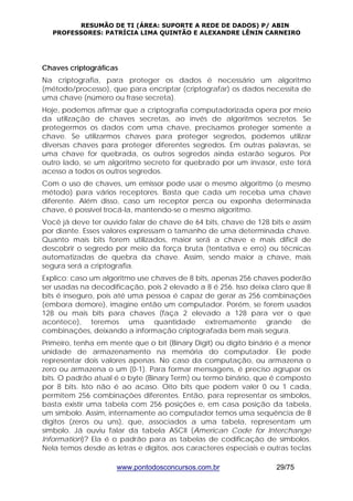 RESUMÃO DE TI (ÁREA: SUPORTE A REDE DE DADOS) P/ ABIN 
PROFESSORES: PATRÍCIA LIMA QUINTÃO E ALEXANDRE LÊNIN CARNEIRO 
Chaves criptográficas 
Na criptografia, para proteger os dados é necessário um algoritmo 
(método/processo), que para encriptar (criptografar) os dados necessita de 
uma chave (número ou frase secreta). 
Hoje, podemos afirmar que a criptografia computadorizada opera por meio 
da utilização de chaves secretas, ao invés de algoritmos secretos. Se 
protegermos os dados com uma chave, precisamos proteger somente a 
chave. Se utilizarmos chaves para proteger segredos, podemos utilizar 
diversas chaves para proteger diferentes segredos. Em outras palavras, se 
uma chave for quebrada, os outros segredos ainda estarão seguros. Por 
outro lado, se um algoritmo secreto for quebrado por um invasor, este terá 
acesso a todos os outros segredos. 
Com o uso de chaves, um emissor pode usar o mesmo algoritmo (o mesmo 
método) para vários receptores. Basta que cada um receba uma chave 
diferente. Além disso, caso um receptor perca ou exponha determinada 
chave, é possível trocá-la, mantendo-se o mesmo algoritmo. 
Você já deve ter ouvido falar de chave de 64 bits, chave de 128 bits e assim 
por diante. Esses valores expressam o tamanho de uma determinada chave. 
Quanto mais bits forem utilizados, maior será a chave e mais difícil de 
descobrir o segredo por meio da força bruta (tentativa e erro) ou técnicas 
automatizadas de quebra da chave. Assim, sendo maior a chave, mais 
segura será a criptografia. 
Explico: caso um algoritmo use chaves de 8 bits, apenas 256 chaves poderão 
ser usadas na decodificação, pois 2 elevado a 8 é 256. Isso deixa claro que 8 
bits é inseguro, pois até uma pessoa é capaz de gerar as 256 combinações 
(embora demore), imagine então um computador. Porém, se forem usados 
128 ou mais bits para chaves (faça 2 elevado a 128 para ver o que 
acontece), teremos uma quantidade extremamente grande de 
combinações, deixando a informação criptografada bem mais segura. 
Primeiro, tenha em mente que o bit (Binary Digit) ou dígito binário é a menor 
unidade de armazenamento na memória do computador. Ele pode 
representar dois valores apenas. No caso da computação, ou armazena o 
zero ou armazena o um (0-1). Para formar mensagens, é preciso agrupar os 
bits. O padrão atual é o byte (Binary Term) ou termo binário, que é composto 
por 8 bits. Isto não é ao acaso. Oito bits que podem valer 0 ou 1 cada, 
permitem 256 combinações diferentes. Então, para representar os símbolos, 
basta existir uma tabela com 256 posições e, em casa posição da tabela, 
um símbolo. Assim, internamente ao computador temos uma sequência de 8 
dígitos (zeros ou uns), que, associados a uma tabela, representam um 
símbolo. Já ouviu falar da tabela ASCII (American Code for Interchange 
Information)? Ela é o padrão para as tabelas de codificação de símbolos. 
Nela temos desde as letras e dígitos, aos caracteres especiais e outras teclas 
www.pontodosconcursos.com.br 29/75 
 
