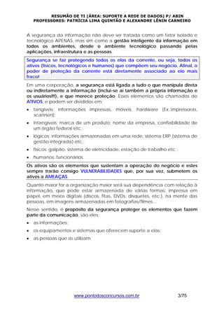 RESUMÃO DE TI (ÁREA: SUPORTE A REDE DE DADOS) P/ ABIN 
PROFESSORES: PATRÍCIA LIMA QUINTÃO E ALEXANDRE LÊNIN CARNEIRO 
A segurança da informação não deve ser tratada como um fator isolado e 
tecnológico APENAS, mas sim como a gestão inteligente da informação em 
todos os ambientes, desde o ambiente tecnológico passando pelas 
aplicações, infraestrutura e as pessoas. 
Segurança se faz protegendo todos os elos da corrente, ou seja, todos os 
ativos (físicos, tecnológicos e humanos) que compõem seu negócio. Afinal, o 
poder de proteção da corrente está diretamente associado ao elo mais 
fraco! 
Em uma corporação, a segurança está ligada a tudo o que manipula direta 
ou indiretamente a informação (inclui-se aí também a própria informação e 
os usuários!!!), e que merece proteção. Esses elementos são chamados de 
ATIVOS, e podem ser divididos em: 
• tangíveis: informações impressas, móveis, hardware (Ex.:impressoras, 
www.pontodosconcursos.com.br 3/75 
scanners); 
• intangíveis: marca de um produto, nome da empresa, confiabilidade de 
um órgão federal etc.; 
• lógicos: informações armazenadas em uma rede, sistema ERP (sistema de 
gestão integrada) etc.; 
• físicos: galpão, sistema de eletricidade, estação de trabalho etc.; 
• humanos: funcionários. 
Os ativos são os elementos que sustentam a operação do negócio e estes 
sempre trarão consigo VULNERABILIDADES que, por sua vez, submetem os 
ativos a AMEAÇAS. 
Quanto maior for a organização maior será sua dependência com relação à 
informação, que pode estar armazenada de várias formas: impressa em 
papel, em meios digitais (discos, fitas, DVDs, disquetes, etc.), na mente das 
pessoas, em imagens armazenadas em fotografias/filmes... 
Nesse sentido, é propósito da segurança proteger os elementos que fazem 
parte da comunicação, são eles: 
• as informações; 
• os equipamentos e sistemas que oferecem suporte a elas; 
• as pessoas que as utilizam. 
 