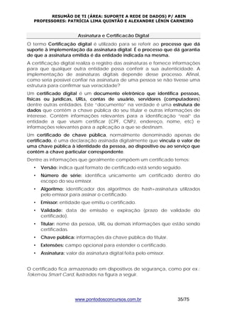RESUMÃO DE TI (ÁREA: SUPORTE A REDE DE DADOS) P/ ABIN 
PROFESSORES: PATRÍCIA LIMA QUINTÃO E ALEXANDRE LÊNIN CARNEIRO 
Assinatura e Certificacão Digital 
O termo Certificação digital é utilizado para se referir ao processo que dá 
suporte à implementação da assinatura digital. É o processo que dá garantia 
de que a assinatura emitida é da entidade indicada na mesma. 
A certificação digital realiza o registro das assinaturas e fornece informações 
para que qualquer outra entidade possa conferir a sua autenticidade. A 
implementação de assinaturas digitais depende desse processo. Afinal, 
como seria possível confiar na assinatura de uma pessoa se não tivesse uma 
estrutura para confirmar sua veracidade? 
Um certificado digital é um documento eletrônico que identifica pessoas, 
físicas ou jurídicas, URLs, contas de usuário, servidores (computadores) 
dentre outras entidades. Este “documento” na verdade é uma estrutura de 
dados que contém a chave pública do seu titular e outras informações de 
interesse. Contêm informações relevantes para a identificação “real” da 
entidade a que visam certificar (CPF, CNPJ, endereço, nome, etc) e 
informações relevantes para a aplicação a que se destinam. 
Um certificado de chave pública, normalmente denominado apenas de 
certificado, é uma declaração assinada digitalmente que vincula o valor de 
uma chave pública à identidade da pessoa, ao dispositivo ou ao serviço que 
contém a chave particular correspondente. 
Dentre as informações que geralmente compõem um certificado temos: 
• Versão: indica qual formato de certificado está sendo seguido. 
• Número de série: identifica unicamente um certificado dentro do 
escopo do seu emissor. 
• Algoritmo: identificador dos algoritmos de hash+assinatura utilizados 
pelo emissor para assinar o certificado. 
• Emissor: entidade que emitiu o certificado. 
• Validade: data de emissão e expiração (prazo de validade do 
www.pontodosconcursos.com.br 35/75 
certificado). 
• Titular: nome da pessoa, URL ou demais informações que estão sendo 
certificadas. 
• Chave pública: informações da chave pública do titular. 
• Extensões: campo opcional para estender o certificado. 
• Assinatura: valor da assinatura digital feita pelo emissor. 
O certificado fica armazenado em dispositivos de segurança, como por ex.: 
Token ou Smart Card, ilustrados na figura a seguir. 
 