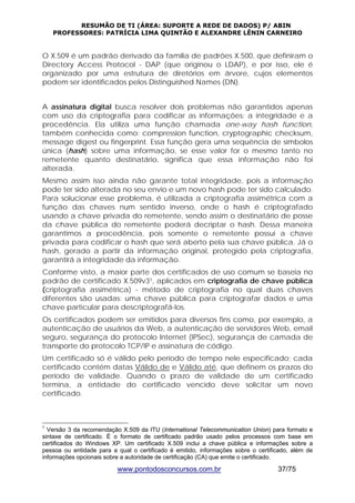 RESUMÃO DE TI (ÁREA: SUPORTE A REDE DE DADOS) P/ ABIN 
PROFESSORES: PATRÍCIA LIMA QUINTÃO E ALEXANDRE LÊNIN CARNEIRO 
O X.509 é um padrão derivado da família de padrões X.500, que definiram o 
Directory Access Protocol - DAP (que originou o LDAP), e por isso, ele é 
organizado por uma estrutura de diretórios em árvore, cujos elementos 
podem ser identificados pelos Distinguished Names (DN). 
A assinatura digital busca resolver dois problemas não garantidos apenas 
com uso da criptografia para codificar as informações: a integridade e a 
procedência. Ela utiliza uma função chamada one-way hash function, 
também conhecida como: compression function, cryptographic checksum, 
message digest ou fingerprint. Essa função gera uma sequência de símbolos 
única (hash) sobre uma informação, se esse valor for o mesmo tanto no 
remetente quanto destinatário, significa que essa informação não foi 
alterada. 
Mesmo assim isso ainda não garante total integridade, pois a informação 
pode ter sido alterada no seu envio e um novo hash pode ter sido calculado. 
Para solucionar esse problema, é utilizada a criptografia assimétrica com a 
função das chaves num sentido inverso, onde o hash é criptografado 
usando a chave privada do remetente, sendo assim o destinatário de posse 
da chave pública do remetente poderá decriptar o hash. Dessa maneira 
garantimos a procedência, pois somente o remetente possui a chave 
privada para codificar o hash que será aberto pela sua chave pública. Já o 
hash, gerado a partir da informação original, protegido pela criptografia, 
garantirá a integridade da informação. 
Conforme visto, a maior parte dos certificados de uso comum se baseia no 
padrão de certificado X.509v31, aplicados em criptografia de chave pública 
(criptografia assimétrica) - método de criptografia no qual duas chaves 
diferentes são usadas: uma chave pública para criptografar dados e uma 
chave particular para descriptografá-los. 
Os certificados podem ser emitidos para diversos fins como, por exemplo, a 
autenticação de usuários da Web, a autenticação de servidores Web, email 
seguro, segurança do protocolo Internet (IPSec), segurança de camada de 
transporte do protocolo TCP/IP e assinatura de código. 
Um certificado só é válido pelo período de tempo nele especificado; cada 
certificado contém datas Válido de e Válido até, que definem os prazos do 
período de validade. Quando o prazo de validade de um certificado 
termina, a entidade do certificado vencido deve solicitar um novo 
certificado. 
1 Versão 3 da recomendação X.509 da ITU (International Telecommunication Union) para formato e 
sintaxe de certificado. É o formato de certificado padrão usado pelos processos com base em 
certificados do Windows XP. Um certificado X.509 inclui a chave pública e informações sobre a 
pessoa ou entidade para a qual o certificado é emitido, informações sobre o certificado, além de 
informações opcionais sobre a autoridade de certificação (CA) que emite o certificado. 
www.pontodosconcursos.com.br 37/75 
 