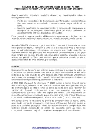 RESUMÃO DE TI (ÁREA: SUPORTE A REDE DE DADOS) P/ ABIN 
PROFESSORES: PATRÍCIA LIMA QUINTÃO E ALEXANDRE LÊNIN CARNEIRO 
Alguns aspectos negativos também devem ser considerados sobre a 
utilização de VPNs: 
• Perda de velocidade de transmissão: as informações criptografadas 
têm seu tamanho aumentado, causando uma carga adicional na 
rede. 
• Maiores exigências de processamento: o processo de criptografar e 
decriptar as informações transmitidas gera um maior consumo de 
processamento entre os dispositivos envolvidos. 
Para garantir a segurança das VPNs existem algumas tecnologias como o 
Internet Protocol Security (IPSec), o Secure Socket Layer (SSL), entre outras. 
As redes VPN-SSL não usam o protocolo IPSec para encriptar os dados, mas 
sim o protocolo SSL/TLS. Também a VPN-SSL é baseada na Web e não exige 
que os administradores pré-instalem um cliente em cada estação de 
trabalho remota. Isso possibilita um nível maior de flexibilidade e um grau 
mais amplo de acesso. Usando um navegador padrão, usuários remotos 
ativam um portal da Web personalizado para acesso a e-mails, arquivos, 
aplicativos e sites da Web internos, por exemplo. 
Firewall 
Basicamente, o firewall é um sistema para controlar o acesso às redes de 
computadores, desenvolvido para evitar acessos não autorizados em uma 
rede local ou rede privada de uma corporação. Pode ser desde um software 
sendo executado no ponto de conexão entre as redes de computadores ou 
um conjunto complexo de equipamentos e softwares. 
A RFC 2828 (Request for Coments nº 2828) define o termo firewall como 
sendo uma ligação entre redes de computadores que restringem o tráfego 
de comunicação de dados entre a parte da rede que está “dentro” ou 
“antes” do firewall, protegendo-a assim das ameaças da rede de 
computadores que está “fora” ou depois do firewall. Esse mecanismo de 
proteção geralmente é utilizado para proteger uma rede menor (como os 
computadores de uma empresa) de uma rede maior (como a Internet). 
Um firewall deve ser instalado no ponto de conexão entre as redes, onde, 
através de regras de segurança, controla o tráfego que flui para dentro e 
para fora da rede protegida. Pode ser desde um único computador, um 
software sendo executado no ponto de conexão entre as redes de 
computadores ou um conjunto complexo de equipamentos e softwares. 
www.pontodosconcursos.com.br 39/75 
 