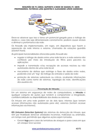 RESUMÃO DE TI (ÁREA: SUPORTE A REDE DE DADOS) P/ ABIN 
PROFESSORES: PATRÍCIA LIMA QUINTÃO E ALEXANDRE LÊNIN CARNEIRO 
Deve-se observar que isso o torna um potencial gargalo para o tráfego de 
dados e, caso não seja dimensionado corretamente, poderá causar atrasos 
e diminuir a performance da rede. 
Os firewalls são implementados, em regra, em dispositivos que fazem a 
separação da rede interna e externa, chamados de estações guardiãs 
(bastion hosts). 
As principais funcionalidades oferecidas pelos firewalls são: 
• regular o tráfego de dados entre uma rede local e a rede externa não 
confiável, por meio da introdução de filtros para pacotes ou 
aplicações; 
• impedir a transmissão e/ou recepção de acessos nocivos ou não 
autorizados dentro de uma rede local; 
• mecanismo de defesa que restringe o fluxo de dados entre redes, 
podendo criar um “log” do tráfego de entrada e saída da rede; 
• proteção de sistemas vulneráveis ou críticos, ocultando informações 
de rede como nome de sistemas, topologia da rede, identificações 
dos usuários etc. 
Prevenção de Intrusão 
Em um sistema em segurança de redes de computadores, a intrusão é 
qualquer conjunto de ações que tendem a comprometer a integridade, 
confidencialidade ou disponibilidade dos dados ou sistemas. 
Os intrusos em uma rede podem ser de dois tipos: internos (que tentam 
acessar informações não autorizadas para ele); externos (tentam acessar 
informações via Internet). 
IDS (Intrusion Detection Systems) são sistemas de detecção de intrusos, que 
têm por finalidade detectar atividades incorretas, maliciosas ou anômalas, 
em tempo real, permitindo que algumas ações sejam tomadas. 
• Geram logs para casos de tentativas de ataques e para casos em que 
um ataque teve sucesso. 
www.pontodosconcursos.com.br 40/75 
 
