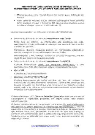 RESUMÃO DE TI (ÁREA: SUPORTE A REDE DE DADOS) P/ ABIN 
PROFESSORES: PATRÍCIA LIMA QUINTÃO E ALEXANDRE LÊNIN CARNEIRO 
• Mesmo sistemas com Firewall devem ter formas para detecção de 
www.pontodosconcursos.com.br 41/75 
intrusos. 
• Assim como os firewalls, os IDSs também podem gerar falsos positivos 
(Uma situação em que o firewall ou IDS aponta uma atividade como 
sendo um ataque, quando na verdade não é). 
As informações podem ser coletadas em redes, de várias formas: 
• Sistemas de detecção de intrusão baseados em rede (NIDS) 
Neste tipo de sistema, as informações são coletadas na rede, 
normalmente por dispositivos dedicados que funcionam de forma similar 
a sniffers de pacotes. 
Vantagens: diversas máquinas podem ser monitoradas utilizando-se 
apenas um agente (componente que coleta os dados). 
Desvantagens: o IDS “enxerga” apenas os pacotes trafegando, sem ter 
visão do que ocorre na máquina atacada. 
• Sistemas de detecção de intrusão baseados em host (HIDS) 
Coletam informações dentro das máquinas monitoradas, o que 
normalmente é feito através de um software instalado dentro delas. 
• Hybrid IDS 
Combina as 2 soluções anteriores!! 
• Baseados em Kernel (Kernel Based) 
Cuidam basicamente de buffer overflow, ou seja, do estouro da 
capacidade de armazenamento temporário. Sistemas de detecção de 
intrusos baseados em Kernel são uma nova forma de trabalho e estão 
começando a ser utilizados em plataformas mais comuns, especialmente 
no Linux e outros sistemas Unix. 
Cabe ressaltar que o IDS (Intrusion Detection Systems) procura por ataques já 
catalogados e registrados, podendo, em alguns casos, fazer análise 
comportamental. 
O firewall não tem a função de procurar por ataques. Ele realiza a filtragem 
dos pacotes e, então, bloqueia as transmissões não permitidas. O firewall 
atua entre a rede externa e interna, controlando o tráfego de informações 
que existem entre elas, procurando certificar-se de que este tráfego é 
confiável, em conformidade com a política de segurança do site acessado. 
Também pode ser utilizado para atuar entre redes com necessidades de 
segurança distintas. 
 