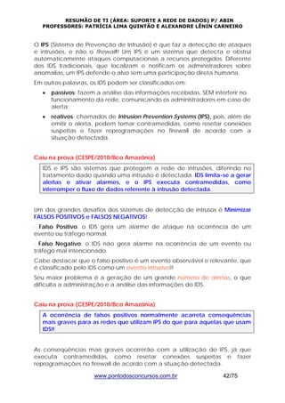 RESUMÃO DE TI (ÁREA: SUPORTE A REDE DE DADOS) P/ ABIN 
PROFESSORES: PATRÍCIA LIMA QUINTÃO E ALEXANDRE LÊNIN CARNEIRO 
O IPS (Sistema de Prevenção de Intrusão) é que faz a detecção de ataques 
e intrusões, e não o firewall!! Um IPS é um sistema que detecta e obstrui 
automaticamente ataques computacionais a recursos protegidos. Diferente 
dos IDS tradicionais, que localizam e notificam os administradores sobre 
anomalias, um IPS defende o alvo sem uma participação direta humana. 
Em outras palavras, os IDS podem ser classificados em: 
• passivos: fazem a análise das informações recebidas, SEM interferir no 
funcionamento da rede, comunicando os administradores em caso de 
alerta; 
• reativos: chamados de Intrusion Prevention Systems (IPS), pois, além de 
emitir o alerta, podem tomar contramedidas, como resetar conexões 
suspeitas e fazer reprogramações no firewall de acordo com a 
situação detectada. 
Caiu na prova (CESPE/2010/Bco Amazônia) 
IDS e IPS são sistemas que protegem a rede de intrusões, diferindo no 
tratamento dado quando uma intrusão é detectada. IDS limita-se a gerar 
alertas e ativar alarmes, e o IPS executa contramedidas, como 
interromper o fluxo de dados referente à intrusão detectada. 
Um dos grandes desafios dos sistemas de detecção de intrusos é Minimizar 
FALSOS POSITIVOS e FALSOS NEGATIVOS! 
- Falso Positivo: o IDS gera um alarme de ataque na ocorrência de um 
evento ou tráfego normal. 
- Falso Negativo: o IDS não gera alarme na ocorrência de um evento ou 
tráfego mal intencionado. 
Cabe destacar que o falso positivo é um evento observável e relevante, que 
é classificado pelo IDS como um evento intrusivo!! 
Seu maior problema é a geração de um grande número de alertas, o que 
dificulta a administração e a análise das informações do IDS. 
Caiu na prova (CESPE/2010/Bco Amazônia) 
A ocorrência de falsos positivos normalmente acarreta consequências 
mais graves para as redes que utilizam IPS do que para aquelas que usam 
IDS!! 
As conseqüências mais graves ocorrerão com a utilização do IPS, já que 
executa contramedidas, como resetar conexões suspeitas e fazer 
reprogramações no firewall de acordo com a situação detectada. 
www.pontodosconcursos.com.br 42/75 
 