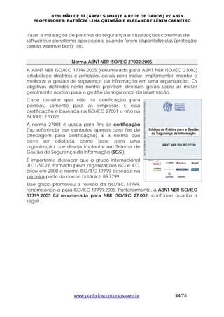 RESUMÃO DE TI (ÁREA: SUPORTE A REDE DE DADOS) P/ ABIN 
PROFESSORES: PATRÍCIA LIMA QUINTÃO E ALEXANDRE LÊNIN CARNEIRO 
-fazer a instalação de patches de segurança e atualizações corretivas de 
softwares e do sistema operacional quando forem disponibilizadas (proteção 
contra worms e bots); etc. 
Norma ABNT NBR ISO/IEC 27002:2005 
A ABNT NBR ISO/IEC 17799:2005 (renumerada para ABNT NBR ISO/IEC 27002) 
estabelece diretrizes e princípios gerais para iniciar, implementar, manter e 
melhorar a gestão de segurança da informação em uma organização. Os 
objetivos definidos nesta norma provêem diretrizes gerais sobre as metas 
geralmente aceitas para a gestão da segurança da informação. 
Cabe ressaltar que não há certificação para 
pessoas, somente para as empresas. E essa 
certificação é baseada na ISO/IEC 27001 e não na 
ISO/IEC 27002!! 
A norma 27001 é usada para fins de certificação 
(faz referência aos controles apenas para fins de 
checagem para certificação). É a norma que 
deve ser adotada como base para uma 
organização que deseja implantar um Sistema de 
Gestão de Segurança da Informação (SGSI). 
É importante destacar que o grupo internacional 
JTC1/SC27, formado pelas organizações ISO e IEC, 
criou em 2000 a norma ISO/IEC 17799 baseada na 
primeira parte da norma britânica BS 7799. 
Esse grupo promoveu a revisão da ISO/IEC 17799, 
renomeando-a para ISO/IEC 17799:2005. Posteriormente, a ABNT NBR ISO/IEC 
17799:2005 foi renumerada para NBR ISO/IEC 27.002, conforme quadro a 
seguir. 
www.pontodosconcursos.com.br 44/75 
 