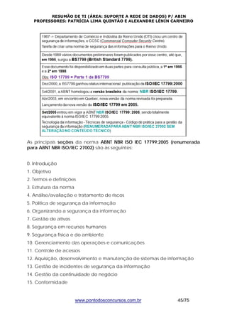RESUMÃO DE TI (ÁREA: SUPORTE A REDE DE DADOS) P/ ABIN 
PROFESSORES: PATRÍCIA LIMA QUINTÃO E ALEXANDRE LÊNIN CARNEIRO 
As principais seções da norma ABNT NBR ISO IEC 17799:2005 (renumerada 
para ABNT NBR ISO/IEC 27002) são as seguintes: 
0. Introdução 
1. Objetivo 
2. Termos e definições 
3. Estrutura da norma 
4. Análise/avaliação e tratamento de riscos 
5. Política de segurança da informação 
6. Organizando a segurança da informação 
7. Gestão de ativos 
8. Segurança em recursos humanos 
9. Segurança física e do ambiente 
10. Gerenciamento das operações e comunicações 
11. Controle de acessos 
12. Aquisição, desenvolvimento e manutenção de sistemas de informação 
13. Gestão de incidentes de segurança da informação 
14. Gestão da continuidade do negócio 
15. Conformidade 
www.pontodosconcursos.com.br 45/75 
 
