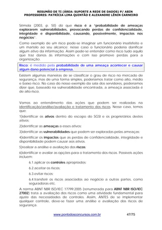 RESUMÃO DE TI (ÁREA: SUPORTE A REDE DE DADOS) P/ ABIN 
PROFESSORES: PATRÍCIA LIMA QUINTÃO E ALEXANDRE LÊNIN CARNEIRO 
Sêmola (2003, p. 50) diz que risco é a “probabilidade de ameaças 
explorarem vulnerabilidades, provocando perdas de confidencialidade, 
integridade e disponibilidade, causando, possivelmente, impactos nos 
negócios”. 
Como exemplo de um risco pode-se imaginar um funcionário insatisfeito e 
um martelo ao seu alcance; nesse caso o funcionário poderia danificar 
algum ativo da informação. Assim pode-se entender como risco tudo aquilo 
que traz danos às informações e com isso promove perdas para a 
organização. 
Risco: é medido pela probabilidade de uma ameaça acontecer e causar 
algum dano potencial à empresa. 
Existem algumas maneiras de se classificar o grau de risco no mercado de 
segurança, mas de uma forma simples, poderíamos tratar como alto, médio 
e baixo risco. No caso do nosso exemplo da sala dos servidores, poderíamos 
dizer que, baseado na vulnerabilidade encontrada, a ameaça associada é 
de alto risco. 
Vamos ao entendimento das ações que podem ser realizadas na 
identificação/análise/avaliação e tratamento dos riscos. Nesse caso, temos 
que: 
1)identificar os ativos dentro do escopo do SGSI e os proprietários destes 
ativos; 
2)identificar as ameaças a esses ativos; 
3)identificar as vulnerabilidades que podem ser exploradas pelas ameaças; 
4)identificar os impactos que as perdas de confidencialidade, integridade e 
disponibilidade podem causar aos ativos. 
5)realizar a análise e avaliação dos riscos; 
6)identificar e avaliar as opções para o tratamento dos riscos. Possíveis ações 
incluem: 
6.1.aplicar os controles apropriados; 
6.2.aceitar os riscos; 
6.3.evitar riscos; 
6.4.transferir os riscos associados ao negócio a outras partes, como 
seguradoras etc. 
A norma ABNT NBR ISO/IEC 17799:2005 (renumerada para ABNT NBR ISO/IEC 
27002) trata a avaliação dos riscos como uma atividade fundamental para 
ajuste das necessidades de controles. Assim, ANTES de se implementar 
qualquer controle, deve-se fazer uma análise e avaliação dos riscos de 
segurança. 
www.pontodosconcursos.com.br 47/75 
 