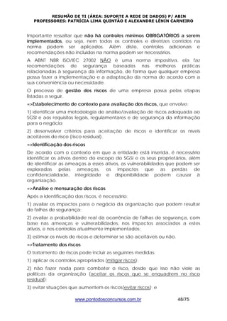 RESUMÃO DE TI (ÁREA: SUPORTE A REDE DE DADOS) P/ ABIN 
PROFESSORES: PATRÍCIA LIMA QUINTÃO E ALEXANDRE LÊNIN CARNEIRO 
Importante ressaltar que não há controles mínimos OBRIGATÓRIOS a serem 
implementados, ou seja, nem todos os controles e diretrizes contidos na 
norma podem ser aplicados. Além disto, controles adicionais e 
recomendações não incluídos na norma podem ser necessários. 
A ABNT NBR ISO/IEC 27002 NÃO é uma norma impositiva, ela faz 
recomendações de segurança baseadas nas melhores práticas 
relacionadas à segurança da informação, de forma que qualquer empresa 
possa fazer a implementação e a adaptação da norma de acordo com a 
sua conveniência ou necessidade. 
O processo de gestão dos riscos de uma empresa passa pelas etapas 
listadas a seguir. 
=>Estabelecimento de contexto para avaliação dos riscos, que envolve: 
1) identificar uma metodologia de análise/avaliação de riscos adequada ao 
SGSI e aos requisitos legais, regulamentares e de segurança da informação 
para o negócio; 
2) desenvolver critérios para aceitação de riscos e identificar os níveis 
aceitáveis de risco (risco residual). 
=>Identificação dos riscos 
De acordo com o contexto em que a entidade está inserida, é necessário 
identificar os ativos dentro do escopo do SGSI e os seus proprietários, além 
de identificar as ameaças a esses ativos, as vulnerabilidades que podem ser 
exploradas pelas ameaças, os impactos que as perdas de 
confidencialidade, integridade e disponibilidade podem causar à 
organização. 
=>Análise e mensuração dos riscos 
Após a identificação dos riscos, é necessário: 
1) avaliar os impactos para o negócio da organização que podem resultar 
de falhas de segurança; 
2) avaliar a probabilidade real da ocorrência de falhas de segurança, com 
base nas ameaças e vulnerabilidades, nos impactos associados a estes 
ativos, e nos controles atualmente implementados; 
3) estimar os níveis de riscos e determinar se são aceitáveis ou não. 
=>Tratamento dos riscos 
O tratamento de riscos pode incluir as seguintes medidas: 
1) aplicar os controles apropriados (mitigar riscos); 
2) não fazer nada para combater o risco, desde que isso não viole as 
políticas da organização (aceitar os riscos que se enquadrem no risco 
residual); 
3) evitar situações que aumentem os riscos(evitar riscos); e 
www.pontodosconcursos.com.br 48/75 
 
