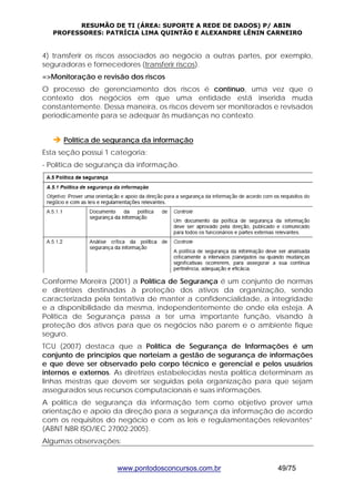 RESUMÃO DE TI (ÁREA: SUPORTE A REDE DE DADOS) P/ ABIN 
PROFESSORES: PATRÍCIA LIMA QUINTÃO E ALEXANDRE LÊNIN CARNEIRO 
4) transferir os riscos associados ao negócio a outras partes, por exemplo, 
seguradoras e fornecedores (transferir riscos). 
=>Monitoração e revisão dos riscos 
O processo de gerenciamento dos riscos é contínuo, uma vez que o 
contexto dos negócios em que uma entidade está inserida muda 
constantemente. Dessa maneira, os riscos devem ser monitorados e revisados 
periodicamente para se adequar às mudanças no contexto. 
Î Política de segurança da informação 
Esta seção possui 1 categoria: 
- Política de segurança da informação. 
Conforme Moreira (2001) a Política de Segurança é um conjunto de normas 
e diretrizes destinadas à proteção dos ativos da organização, sendo 
caracterizada pela tentativa de manter a confidencialidade, a integridade 
e a disponibilidade da mesma, independentemente de onde ela esteja. A 
Política de Segurança passa a ter uma importante função, visando à 
proteção dos ativos para que os negócios não parem e o ambiente fique 
seguro. 
TCU (2007) destaca que a Política de Segurança de Informações é um 
conjunto de princípios que norteiam a gestão de segurança de informações 
e que deve ser observado pelo corpo técnico e gerencial e pelos usuários 
internos e externos. As diretrizes estabelecidas nesta política determinam as 
linhas mestras que devem ser seguidas pela organização para que sejam 
assegurados seus recursos computacionais e suas informações. 
A política de segurança da informação tem como objetivo prover uma 
orientação e apoio da direção para a segurança da informação de acordo 
com os requisitos do negócio e com as leis e regulamentações relevantes” 
(ABNT NBR ISO/IEC 27002:2005). 
Algumas observações: 
www.pontodosconcursos.com.br 49/75 
 