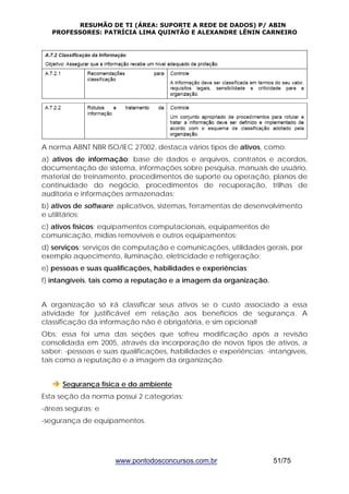RESUMÃO DE TI (ÁREA: SUPORTE A REDE DE DADOS) P/ ABIN 
PROFESSORES: PATRÍCIA LIMA QUINTÃO E ALEXANDRE LÊNIN CARNEIRO 
A norma ABNT NBR ISO/IEC 27002, destaca vários tipos de ativos, como: 
a) ativos de informação: base de dados e arquivos, contratos e acordos, 
documentação de sistema, informações sobre pesquisa, manuais de usuário, 
material de treinamento, procedimentos de suporte ou operação, planos de 
continuidade do negócio, procedimentos de recuperação, trilhas de 
auditoria e informações armazenadas; 
b) ativos de software: aplicativos, sistemas, ferramentas de desenvolvimento 
e utilitários; 
c) ativos físicos: equipamentos computacionais, equipamentos de 
comunicação, mídias removíveis e outros equipamentos; 
d) serviços: serviços de computação e comunicações, utilidades gerais, por 
exemplo aquecimento, iluminação, eletricidade e refrigeração; 
e) pessoas e suas qualificações, habilidades e experiências; 
f) intangíveis, tais como a reputação e a imagem da organização. 
A organização só irá classificar seus ativos se o custo associado a essa 
atividade for justificável em relação aos benefícios de segurança. A 
classificação da informação não é obrigatória, e sim opcional! 
Obs: essa foi uma das seções que sofreu modificação após a revisão 
consolidada em 2005, através da incorporação de novos tipos de ativos, a 
saber: -pessoas e suas qualificações, habilidades e experiências; -intangíveis, 
tais como a reputação e a imagem da organização. 
Î Segurança física e do ambiente 
Esta seção da norma possui 2 categorias: 
-áreas seguras; e 
-segurança de equipamentos. 
www.pontodosconcursos.com.br 51/75 
 