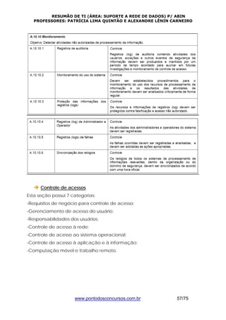 RESUMÃO DE TI (ÁREA: SUPORTE A REDE DE DADOS) P/ ABIN 
PROFESSORES: PATRÍCIA LIMA QUINTÃO E ALEXANDRE LÊNIN CARNEIRO 
Î Controle de acessos 
Esta seção possui 7 categorias: 
-Requisitos de negócio para controle de acesso; 
-Gerenciamento de acesso do usuário; 
-Responsabilidades dos usuários; 
-Controle de acesso à rede; 
-Controle de acesso ao sistema operacional; 
-Controle de acesso à aplicação e à informação; 
-Computação móvel e trabalho remoto. 
www.pontodosconcursos.com.br 57/75 
 