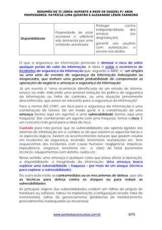 RESUMÃO DE TI (ÁREA: SUPORTE A REDE DE DADOS) P/ ABIN 
PROFESSORES: PATRÍCIA LIMA QUINTÃO E ALEXANDRE LÊNIN CARNEIRO 
www.pontodosconcursos.com.br 6/75 
Disponibilidade 
Propriedade de estar 
acessível e utilizável 
sob demanda por uma 
entidade autorizada 
Proteger contra 
indisponibi-lidade dos 
serviços (ou 
degradação); 
garantir aos usuários 
com autorização, o 
acesso aos dados. 
O que a segurança da informação pretende é diminuir o risco de sofrer 
qualquer perda do valor da informação. A ideia é evitar a ocorrência de 
incidentes de segurança da informação que, segundo a ABNT, é “um simples 
ou uma série de eventos de segurança da informação indesejados ou 
inesperados, que tenham uma grande probabilidade de comprometer as 
operações do negócio e ameaçar a segurança da informação”. 
Já um evento é “uma ocorrência identificada de um estado de sistema, 
serviço ou rede, indicando uma possível violação da política de segurança 
da informação ou falha de controles, ou uma situação previamente 
desconhecida, que possa ser relevante para a segurança da informação”. 
Para a norma ISO 27001, um risco para a segurança da informação é uma 
combinação de fatores. De um modo geral, é a combinação de uma 
ameaça (temos aqui um agente) e uma vulnerabilidade (temos aqui uma 
fraqueza). Daí, combinando um agente com uma fraqueza, temos o risco. É 
um conceito mais geral para a ideia de risco. 
Cuidado para não pensar que as vulnerabilidades são apenas ligadas aos 
sistemas de informação em si. Lembre-se de que existem os aspectos físicos e 
os aspectos lógicos. Existem os acontecimentos naturais que podem resultar 
em incidentes de segurança: incêndio, terremotos, inundações etc. Sem 
esquecermos dos incidentes com causa humana: negligência, imperícia, 
imprudência, vingança, terrorismo etc.; e, claro de fatos puramente 
técnicos: equipamentos com defeito, ruídos etc. 
Nesse sentido, uma ameaça é qualquer coisa que possa afetar a operação, 
a disponibilidade, a integridade da informação. Uma ameaça busca 
explorar uma vulnerabilidade – fraqueza – por meio de um ataque (técnica 
para explorar a vulnerabilidade). 
Do outro lado estão as contramedidas ou os mecanismos de defesa, que são 
as técnicas para defesa contra os ataques ou para reduzir as 
vulnerabilidades. 
As principais origens das vulnerabilidades residem em falhas de projeto de 
hardware ou software, falhas na implantação (configuração errada, falta de 
treinamento), falhas de gerenciamento (problemas de monitoramento, 
procedimentos inadequados ou incorretos). 
 