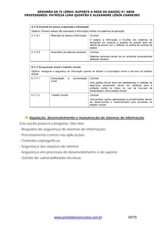 RESUMÃO DE TI (ÁREA: SUPORTE A REDE DE DADOS) P/ ABIN 
PROFESSORES: PATRÍCIA LIMA QUINTÃO E ALEXANDRE LÊNIN CARNEIRO 
Î Aquisição, desenvolvimento e manutenção de sistemas de informação 
Esta seção possui 6 categorias. São elas: 
- Requisitos de segurança de sistemas de informação; 
- Processamento correto nas aplicações; 
- Controles criptográficos; 
- Segurança dos arquivos do sistema; 
- Segurança em processos de desenvolvimento e de suporte; 
- Gestão de vulnerabilidades técnicas. 
www.pontodosconcursos.com.br 60/75 
 