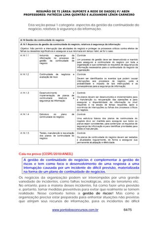 RESUMÃO DE TI (ÁREA: SUPORTE A REDE DE DADOS) P/ ABIN 
PROFESSORES: PATRÍCIA LIMA QUINTÃO E ALEXANDRE LÊNIN CARNEIRO 
Esta seção possui 1 categoria: aspectos da gestão da continuidade do 
negócio, relativos à segurança da informação. 
Caiu na prova (CESPE/2010/ANEEL) 
A gestão de continuidade de negócios é complementar à gestão de 
riscos e tem como foco o desenvolvimento de uma resposta a uma 
interrupção causada por um incidente de difícil previsão, materializada 
na forma de um plano de continuidade de negócios. 
Os negócios da organização podem ser interrompidos por uma grande 
variedade de incidentes, como falhas tecnológicas, atos de terrorismo etc. 
No entanto, para a maioria desses incidentes, há como fazer uma previsão 
e, portanto, tomar medidas preventivas para evitar que realmente se tornem 
realidade. Nesse contexto temos a gestão de riscos!! Mas como a 
organização precisa estar preparada para enfrentar situações não previstas 
que atinjam seus recursos de informação, para os incidentes de difícil 
www.pontodosconcursos.com.br 64/75 
 