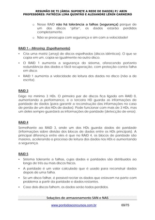RESUMÃO DE TI (ÁREA: SUPORTE A REDE DE DADOS) P/ ABIN 
PROFESSORES: PATRÍCIA LIMA QUINTÃO E ALEXANDRE LÊNIN CARNEIRO 
o Nesse RAID não há tolerância a falhas (segurança) porque de 
um dos discos “pifar”, os dados estarão perdidos 
completamente. 
o Não se preocupa com segurança e sim com a velocidade! 
RAID 1 - Mirroring (Espelhamento) 
• Cria uma matriz (array) de discos espelhados (discos idênticos). O que se 
copia em um, copia-se igualmente no outro disco. 
• O RAID 1 aumenta a segurança do sistema, oferecendo portanto 
redundância dos dados e fácil recuperação, com proteção contra falha 
em disco. 
• RAID 1 aumenta a velocidade de leitura dos dados no disco (não a de 
www.pontodosconcursos.com.br 69/75 
escrita). 
RAID 3 
Exige no mínimo 3 HDs. O primeiro par de discos fica ligado em RAID 0, 
aumentando a performance, e o terceiro HD guarda as informações de 
paridade de dados (para garantir a reconstrução das informações no caso 
de perda de um dos HDs de dados). Pode funcionar com mais de 3 HDs, mas 
um deles sempre guardará as informações de paridade (detecção de erros). 
RAID 4 
Semelhante ao RAID 3, onde um dos HDs guarda dados de paridade 
(informações sobre divisão dos blocos de dados entre os HDs principais). A 
principal diferença entre eles é que no RAID 4, os blocos de paridade são 
maiores, acelerando o processo de leitura dos dados nos HDs e aumentando 
a segurança. 
RAID 5 
• Sistema tolerante a falhas, cujos dados e paridades são distribuídos ao 
longo de três ou mais discos físicos. 
• A paridade é um valor calculado que é usado para reconstruir dados 
depois de uma falha. 
• Se um disco falhar, é possível recriar os dados que estavam na parte com 
problema a partir da paridade e dados restantes. 
• Caso dois discos falhem, os dados serão todos perdidos. 
Soluções de armazenamento SAN e NAS 
 